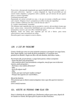 ‘
Ficou triste e desesperado imaginando que aquela humilde família tivera que vender o
sítio para sobreviver, “apertou” o passo chegando lá, logo foi percebido por um
caseiro muito simpático e perguntou sobre a família que ali morava há uns quatro
anos e o caseiro respondeu:
Continuam morando aqui.
Espantando ele entrou correndo na casa, e viu que era mesmo a família que visitara
com o mestre. Elogiou o local e perguntou ao senhor (o dono da vaquinha):
Como o Senhor, melhorou este sítio e está tão bem de vida???
E, o senhor entusiasmado, respondeu:
Nós tínhamos uma vaquinha que caiu no precipício e morrer, daí em diante tivemos que
fazer outras coisas e desenvolver habilidades que nem sabíamos que tínhamos, assim
alcançamos o sucesso que seus olhos vislumbram agora...
Reflexão: Todos nós temos uma vaquinha que nos dá o básico para nossa
sobrevivência e uma conveniência na rotina.
Descubra qual a sua e empurre-a morro abaixo...
120. A LUZ DO VAGALUME
Conta a lenda que uma vez uma serpente começou a perseguir um vaga-lume.
Este, fugia rápido, com medo da feroz predadora, e a serpente nem
pensava em desistir. Fugiu um dia e ela não desistia, dois dias e nada...
No terceiro dia, já sem forças, o vaga-lume parou e disse a serpente:
- Posso lhe fazer três perguntas?
- Não costumo abrir esse precedente a ninguém, mas já que vou te devorar
mesmo, pode perguntar...
- Pertenço a sua cadeia alimentar?
- Não.
- Eu te fiz algum mal?
- Não
- Então, por que você quer acabar comigo?
- Porque não suporto ver você brilhar...
Moral da história
Têm pessoas que se dizem seu(a) amigo(a), mas o que eles querem mesmo é
acabar
com o seu(a) sucesso.
121. ACEITE AS PESSOAS COMO ELAS SÃO
Esta é a história de um soldado que, finalmente voltava para casa, depois de
ter lutado no Vietnã. Ele ligou para os pais em São Francisco:
 