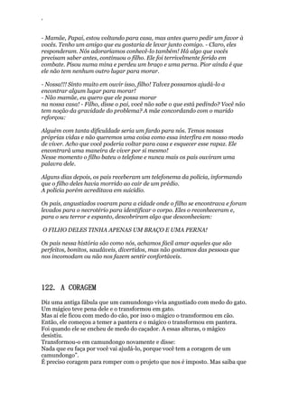 ‘
- Mamãe, Papai, estou voltando para casa, mas antes quero pedir um favor à
vocês. Tenho um amigo que eu gostaria de levar junto comigo. - Claro, eles
responderam. Nós adoraríamos conhecê-lo também! Há algo que vocês
precisam saber antes, continuou o filho. Ele foi terrivelmente ferido em
combate. Pisou numa mina e perdeu um braço e uma perna. Pior ainda é que
ele não tem nenhum outro lugar para morar.
- Nossa!!! Sinto muito em ouvir isso, filho! Talvez possamos ajudá-lo a
encontrar algum lugar para morar!
- Não mamãe, eu quero que ele possa morar
na nossa casa! - Filho, disse o pai, você não sabe o que está pedindo? Você não
tem noção da gravidade do problema? A mãe concordando com o marido
reforçou:
Alguém com tanta dificuldade seria um fardo para nós. Temos nossas
próprias vidas e não queremos uma coisa como essa interfira em nosso modo
de viver. Acho que você poderia voltar para casa e esquecer esse rapaz. Ele
encontrará uma maneira de viver por si mesmo!
Nesse momento o filho bateu o telefone e nunca mais os pais ouviram uma
palavra dele.
Alguns dias depois, os pais receberam um telefonema da polícia, informando
que o filho deles havia morrido ao cair de um prédio.
A polícia porém acreditava em suicídio.
Os pais, angustiados voaram para a cidade onde o filho se encontrava e foram
levados para o necrotério para identificar o corpo. Eles o reconheceram e,
para o seu terror e espanto, descobriram algo que desconheciam:
O FILHO DELES TINHA APENAS UM BRAÇO E UMA PERNA!
Os pais nessa história são como nós, achamos fácil amar aqueles que são
perfeitos, bonitos, saudáveis, divertidos, mas não gostamos das pessoas que
nos incomodam ou não nos fazem sentir confortáveis.
122. A CORAGEM
Diz uma antiga fábula que um camundongo vivia angustiado com medo do gato.
Um mágico teve pena dele e o transformou em gato.
Mas aí ele ficou com medo do cão, por isso o mágico o transformou em cão.
Então, ele começou a temer a pantera e o mágico o transformou em pantera.
Foi quando ele se encheu de medo do caçador. A essas alturas, o mágico
desistiu.
Transformou-o em camundongo novamente e disse:
Nada que eu faça por você vai ajudá-lo, porque você tem a coragem de um
camundongo”.
É preciso coragem para romper com o projeto que nos é imposto. Mas saiba que
 