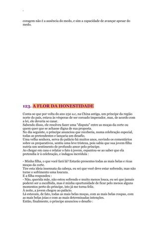 ‘
coragem não é a ausência do medo, e sim a capacidade de avançar apesar do
medo.
123. A FLOR DA HONESTIDADE
Conta-se que por volta do ano 250 a.c, na China antiga, um príncipe da região
norte do país, estava às vésperas de ser coroado imperador, mas, de acordo com
a lei, ele deveria se casar.
Sabendo disso, ele resolveu fazer uma "disputa" entre as moças da corte ou
quem quer que se achasse digna de sua proposta.
No dia seguinte, o príncipe anunciou que receberia, numa celebração especial,
todas as pretendentes e lançaria um desafio.
Uma velha senhora, serva do palácio há muitos anos, ouvindo os comentários
sobre os preparativos, sentiu uma leve tristeza, pois sabia que sua jovem filha
nutria um sentimento de profundo amor pelo príncipe.
Ao chegar em casa e relatar o fato à jovem, espantou-se ao saber que ela
pretendia ir à celebração, e indagou incrédula :
- Minha filha, o que você fará lá? Estarão presentes todas as mais belas e ricas
moças da corte.
Tire esta ideia insensata da cabeça, eu sei que você deve estar sofrendo, mas não
torne o sofrimento uma loucura.
E a filha respondeu :
- Não, querida mãe, não estou sofrendo e muito menos louca, eu sei que jamais
poderei ser a escolhida, mas é minha oportunidade de ficar pelo menos alguns
momentos perto do príncipe, isto já me torna feliz.
À noite, a jovem chegou ao palácio.
Lá estavam, de fato, todas as mais belas moças, com as mais belas roupas, com
as mais belas joias e com as mais determinadas intenções.
Então, finalmente, o príncipe anunciou o desafio :
 