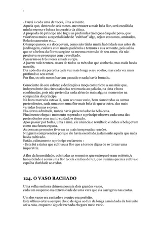 ‘
- Darei a cada uma de vocês, uma semente.
Aquela que, dentro de seis meses, me trouxer a mais bela flor, será escolhida
minha esposa e futura imperatriz da china.
A proposta do príncipe não fugiu às profundas tradições daquele povo, que
valorizava muito a especialidade de "cultivar" algo, sejam costumes, amizades,
Relacionamentos etc...
O tempo passou e a doce jovem, como não tinha muita habilidade nas artes da
jardinagem, cuidava com muita paciência e ternura a sua semente, pois sabia
que se a beleza da flores surgisse na mesma extensão de seu amor, ela não
precisava se preocupar com o resultado.
Passaram-se três meses e nada surgiu.
A jovem tudo tentara, usara de todos os métodos que conhecia, mas nada havia
nascido.
Dia após dia ela percebia cada vez mais longe o seu sonho, mas cada vez mais
profundo o seu amor.
Por fim, os seis meses haviam passado e nada havia brotado.
Consciente do seu esforço e dedicação a moça comunicou a sua mãe que,
independente das circunstâncias retornaria ao palácio, na data e hora
combinadas, pois não pretendia nada além de mais alguns momentos na
companhia do príncipe.
Na hora marcada estava lá, com seu vaso vazio, bem como todas as outras
pretendentes, cada uma com uma flor mais bela do que a outra, das mais
variadas formas e cores.
Ela estava admirada, nunca havia presenciado tão bela cena.
Finalmente chega o momento esperado e o príncipe observa cada uma das
pretendentes com muito cuidado e atenção.
Após passar por todas, uma a uma, ele anuncia o resultado e indica a bela jovem
como sua futura esposa.
As pessoas presentes tiveram as mais inesperadas reações.
Ninguém compreendeu porque ele havia escolhido justamente aquela que nada
havia cultivado.
Então, calmamente o príncipe esclareceu :
- Esta foi a única que cultivou a flor que a tornou digna de se tornar uma
imperatriz.
A flor da honestidade, pois todas as sementes que entreguei eram estéreis.A
honestidade é como uma flor tecida em fios de luz, que ilumina quem a cultiva e
espalha claridade ao redor.
124. O VASO RACHADO
Uma velha senhora chinesa possuía dois grandes vasos,
cada um suspenso na extremidade de uma vara que ela carregava nas costas.
Um dos vasos era rachado e o outro era perfeito.
Este último estava sempre cheio de água ao fim da longa caminhada da torrente
até a casa, enquanto aquele rachado chegava meio vazio.
 