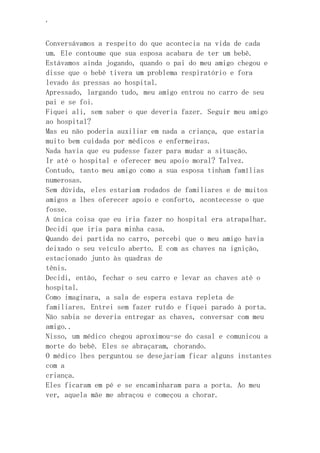 ‘
Conversávamos a respeito do que acontecia na vida de cada
um. Ele contoume que sua esposa acabara de ter um bebê.
Estávamos ainda jogando, quando o pai do meu amigo chegou e
disse que o bebê tivera um problema respiratório e fora
levado ás pressas ao hospital.
Apressado, largando tudo, meu amigo entrou no carro de seu
pai e se foi.
Fiquei ali, sem saber o que deveria fazer. Seguir meu amigo
ao hospital?
Mas eu não poderia auxiliar em nada a criança, que estaria
muito bem cuidada por médicos e enfermeiras.
Nada havia que eu pudesse fazer para mudar a situação.
Ir até o hospital e oferecer meu apoio moral? Talvez.
Contudo, tanto meu amigo como a sua esposa tinham famílias
numerosas.
Sem dúvida, eles estariam rodados de familiares e de muitos
amigos a lhes oferecer apoio e conforto, acontecesse o que
fosse.
A única coisa que eu iria fazer no hospital era atrapalhar.
Decidi que iria para minha casa.
Quando dei partida no carro, percebi que o meu amigo havia
deixado o seu veículo aberto. E com as chaves na ignição,
estacionado junto às quadras de
tênis.
Decidi, então, fechar o seu carro e levar as chaves até o
hospital.
Como imaginara, a sala de espera estava repleta de
familiares. Entrei sem fazer ruído e fiquei parado à porta.
Não sabia se deveria entregar as chaves, conversar com meu
amigo..
Nisso, um médico chegou aproximou-se do casal e comunicou a
morte do bebê. Eles se abraçaram, chorando.
O médico lhes perguntou se desejariam ficar alguns instantes
com a
criança.
Eles ficaram em pé e se encaminharam para a porta. Ao meu
ver, aquela mãe me abraçou e começou a chorar.
 
