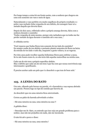 ‘
Por longo tempo a coisa foi em frente assim, com a senhora que chegava em
casa com somente um vaso e meio de água.
Naturalmente o vaso perfeito era muito orgulhoso do próprio resultado e o
pobre vaso rachado tinha vergonha do seu defeito, de conseguir fazer só a
metade daquilo que deveria fazer.
Depois de dois anos, refletindo sobre a própria amarga derrota, falou com a
senhora durante o caminho:
'Tenho vergonha de mim mesmo, porque esta rachadura que eu tenho me faz
perder metade da água durante o caminho até a sua casa...'
A velhinha sorriu:
'Você reparou que lindas flores tem somente do teu lado do caminho?
Eu sempre soube do teu defeito e portanto plantei sementes de flores na beira
da estrada do teu lado e todo dia, enquanto a gente voltava, tu as regavas.
Por dois anos pude recolher aquelas belíssimas flores para enfeitar a mesa.
Se tu não fosses como és, eu não teria tido aquelas maravilhas na minha casa.
Cada um de nós tem o próprio específico defeito.
Mas o defeito que cada um de nós tem é que faz com que nossa convivência seja
interessante e gratificante.
É preciso aceitar cada um pelo que é e descobrir o que tem de bom nele.'
125. A LENDA DO RATO
Um rato, olhando pelo buraco na parede, vê o fazendeiro e sua esposa abrindo
um pacote. Pensou logo no tipo de comida que haveria ali.
Ao descobrir que era uma ratoeira ficou aterrorizado.
Correu ao pátio da fazenda advertindo a todos:
- Há uma ratoeira na casa, uma ratoeira na casa !!
A galinha disse:
- Desculpe-me Sr. Rato, eu entendo que isso seja um grande problema para o
senhor, mas não me prejudica em nada, não me incomoda.
O rato foi até o porco e disse:
- Há uma ratoeira na casa, uma ratoeira !
 