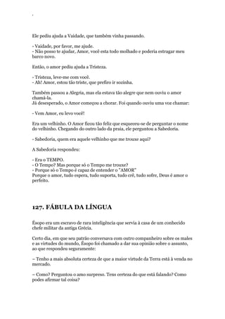 ‘
Ele pediu ajuda a Vaidade, que também vinha passando.
- Vaidade, por favor, me ajude.
- Não posso te ajudar, Amor, você esta todo molhado e poderia estragar meu
barco novo.
Então, o amor pediu ajuda a Tristeza.
- Tristeza, leve-me com você.
- Ah! Amor, estou tão triste, que prefiro ir sozinha.
Também passou a Alegria, mas ela estava tão alegre que nem ouviu o amor
chamá-la.
Já desesperado, o Amor começou a chorar. Foi quando ouviu uma voz chamar:
- Vem Amor, eu levo você!
Era um velhinho. O Amor ficou tão feliz que esqueceu-se de perguntar o nome
do velhinho. Chegando do outro lado da praia, ele perguntou a Sabedoria.
- Sabedoria, quem era aquele velhinho que me trouxe aqui?
A Sabedoria respondeu:
- Era o TEMPO.
- O Tempo? Mas porque só o Tempo me trouxe?
- Porque só o Tempo é capaz de entender o "AMOR"
Porque o amor, tudo espera, tudo suporta, tudo crê, tudo sofre, Deus é amor o
perfeito.
127. FÁBULA DA LÍNGUA
Ésopo era um escravo de rara inteligência que servia à casa de um conhecido
chefe militar da antiga Grécia.
Certo dia, em que seu patrão conversava com outro companheiro sobre os males
e as virtudes do mundo, Ésopo foi chamado a dar sua opinião sobre o assunto,
ao que respondeu seguramente:
– Tenho a mais absoluta certeza de que a maior virtude da Terra está à venda no
mercado.
– Como? Perguntou o amo surpreso. Tens certeza do que está falando? Como
podes afirmar tal coisa?
 