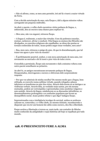 ‘
– Não só afirmo, como, se meu amo permitir, irei até lá e trarei a maior virtude
da Terra.
Com a devida autorização do amo, saiu Ésopo e, dali a alguns minutos voltou
carregando um pequeno embrulho.
Ao abrir o pacote, o velho chefe encontrou vários pedaços de língua, e,
enfurecido, deu ao escravo uma chance para explicar-se.
– Meu amo, não vos enganei, retrucou Ésopo.
– A língua é, realmente, a maior das virtudes. Com ela podemos consolar,
ensinar, esclarecer, aliviar e conduzir. Pela língua os ensinos dos filósofos são
divulgados, os conceitos religiosos são espalhados, as obras dos poetas se
tornam conhecidas de todos. Acaso podeis negar essas verdades, meu amo?
– Boa, meu caro, retrucou o amigo do amo. Já que és desembaraçado, que tal
trazer-me agora o pior vício do mundo?
– É perfeitamente possível, senhor, e com nova autorização de meu amo, irei
novamente ao mercado e de lá trarei o pior vício de toda a terra.
Concedida a permissão, Ésopo saiu novamente e dali a minutos voltava com
outro pacote semelhante ao primeiro.
Ao abri-lo, os amigos encontraram novamente pedaços de língua.
Desapontados, interrogaram o escravo e obtiveram dele surpreendente
resposta:
– Por que vos admirais de minha escolha? Do mesmo modo que a língua, bem
utilizada, se converte numa sublime virtude, quando relegada a planos
inferiores se transforma no pior dos vícios. Através dela tecem-se as intrigas e as
violências verbais. Através dela, as verdades mais santas, por ela mesma
ensinadas, podem ser corrompidas e apresentadas como anedotas vulgares e
sem sentido. Através da língua, estabelecem-se as discussões infrutíferas, os
desentendimentos prolongados e as confusões populares que levam ao
desequilíbrio social. Acaso podeis refutar o que digo? indagou Ésopo.
Impressionados com a inteligência invulgar do serviçal, ambos os senhores
calaram-se, comovidos, e o velho chefe, no mesmo instante, reconhecendo o
disparate que era ter um homem tão sábio como escravo, deu-lhe a liberdade.
Ésopo aceitou a libertação e tornou-se, mais tarde, um contador de fábulas
muito conhecido da antigüidade e cujas histórias até hoje se espalham por todo
mundo.
128. O PRECONCEITO FERE A ALMA
 