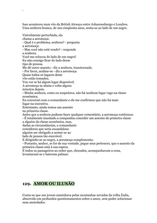 ‘
Isso aconteceu num vôo da British Airways entre Johannesburgo e Londres.
Uma senhora branca, de uns cinqüenta anos, senta-se ao lado de um negro.
Visivelmente perturbada, ela
chama a aeromoça:
- Qual é o problema, senhora? - pergunta
a aeromoça:
- Mas você não está vendo? - responde
a senhora.
Você me colocou do lado de um negro!
Eu não consigo ficar do lado desse
tipo de pessoa.
Me dê outro assento - diz a senhora, transtornada.
- Por favor, acalme-se - diz a aeromoça.
Quase todos os lugares deste
vôo estão tomados.
Vou ver se há algum lugar disponível.
A aeromoça se afasta e volta alguns
minutos depois.
- Minha senhora, como eu suspeitava, não há nenhum lugar vago na classe
econômica.
Eu conversei com o comandante e ele me confirmou que não há mais
lugar na executiva.
Entretanto, ainda temos um assento
na primeira classe.
Antes que a senhora pudesse fazer qualquer comentário, a aeromoça continuou:
- É totalmente inusitado a companhia conceder um assento de primeira classe
a alguém da classe econômica, mas,
dadas as circunstâncias, o comandante
considerou que seria escandaloso
alguém ser obrigado a sentar-se ao
lado de pessoa tão execrável.
E dirigindo-se ao negro, a aeromoça complementa:
- Portanto, senhor, se for de sua vontade, pegue seus pertences, que o assento da
primeira classe está à sua espera.
E todos os passageiros ao redor que, chocados, acompanhavam a cena,
levantaram-se e bateram palmas.
129. AMOR OU ILUSÃO
Conta-se que um jovem caminhava pelas montanhas nevadas da velha Índia,
absorvido em profundos questionamentos sobre o amor, sem poder solucionar
suas ansiedades.
 