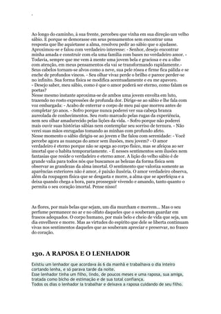 ‘
Ao longo do caminho, à sua frente, percebeu que vinha em sua direção um velho
sábio. E porque se demorasse em seus pensamentos sem encontrar uma
resposta que lhe aquietasse a alma, resolveu pedir ao sábio que o ajudasse.
Aproximou-se e falou com verdadeiro interesse: - Senhor, desejo encontrar
minha amada e construir com ela uma família com bases no verdadeiro amor. -
Todavia, sempre que me vem à mente uma jovem bela e graciosa e eu a olho
com atenção, em meus pensamentos ela vai se transformando rapidamente.-
Seus cabelos tornam-se alvos como a neve, sua pele rósea e firme fica pálida e se
enche de profundos vincos. - Seu olhar vivaz perde o brilho e parece perder-se
no infinito. Sua forma física se modifica acentuadamente e eu me apavoro.
- Desejo saber, meu sábio, como é que o amor poderá ser eterno, como falam os
poetas?
Nesse mesmo instante aproxima-se de ambos uma jovem envolta em luto,
trazendo no rosto expressões de profunda dor. Dirige-se ao sábio e lhe fala com
voz embargada: - Acabo de enterrar o corpo de meu pai que morreu antes de
completar 50 anos. - Sofro porque nunca poderei ver sua cabeça branca
aureolada de conhecimentos. Seu rosto marcado pelas rugas da experiência,
nem seu olhar amadurecido pelas lições da vida. - Sofro porque não poderei
mais ouvir suas histórias sábias nem contemplar seu sorriso de ternura. - Não
verei suas mãos enrugadas tomando as minhas com profundo afeto.
Nesse momento o sábio dirigiu-se ao jovem e lhe falou com serenidade: - Você
percebe agora as nuanças do amor sem ilusões, meu jovem? - O amor
verdadeiro é eterno porque não se apega ao corpo físico, mas se afeiçoa ao ser
imortal que o habita temporariamente. - É nesses sentimentos sem ilusões nem
fantasias que reside o verdadeiro e eterno amor. A lição do velho sábio é de
grande valia para todos nós que buscamos as belezas da forma física sem
observar as grandezas da alma imortal. O sentimento que valoriza somente as
aparências exteriores não é amor, é paixão ilusória. O amor verdadeiro observa,
além da roupagem física que se desgasta e morre, a alma que se aperfeiçoa e a
deixa quando chega a hora, para prosseguir vivendo e amando, tanto quanto o
permita o seu coração imortal. Pense nisso!
As flores, por mais belas que sejam, um dia murcham e morrem... Mas o seu
perfume permanece no ar e no olfato daqueles que o souberam guardar em
frascos adequados. O corpo humano, por mais belo e cheio de vida que seja, um
dia envelhece e morre. Mas as virtudes do espírito que dele se liberta continuam
vivas nos sentimentos daqueles que as souberam apreciar e preservar, no frasco
do coração.
130. A RAPOSA E O LENHADOR
Existiu um lenhador que acordava ás 6 da manhã e trabalhava o dia inteiro
cortando lenha, e só parava tarde da noite.
Esse lenhador tinha um filho, lindo, de poucos meses e uma raposa, sua amiga,
tratada como bicho de estimação e de sua total confiança.
Todos os dias o lenhador ia trabalhar e deixava a raposa cuidando de seu filho.
 