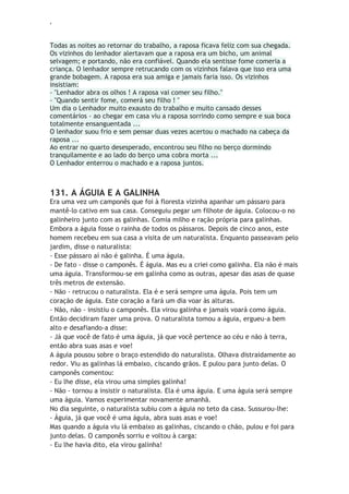 ‘
Todas as noites ao retornar do trabalho, a raposa ficava feliz com sua chegada.
Os vizinhos do lenhador alertavam que a raposa era um bicho, um animal
selvagem; e portando, não era confiável. Quando ela sentisse fome comeria a
criança. O lenhador sempre retrucando com os vizinhos falava que isso era uma
grande bobagem. A raposa era sua amiga e jamais faria isso. Os vizinhos
insistiam:
- "Lenhador abra os olhos ! A raposa vai comer seu filho."
- "Quando sentir fome, comerá seu filho ! "
Um dia o Lenhador muito exausto do trabalho e muito cansado desses
comentários - ao chegar em casa viu a raposa sorrindo como sempre e sua boca
totalmente ensanguentada ...
O lenhador suou frio e sem pensar duas vezes acertou o machado na cabeça da
raposa ...
Ao entrar no quarto desesperado, encontrou seu filho no berço dormindo
tranquilamente e ao lado do berço uma cobra morta ...
O Lenhador enterrou o machado e a raposa juntos.
131. A ÁGUIA E A GALINHA
Era uma vez um camponês que foi à floresta vizinha apanhar um pássaro para
mantê-lo cativo em sua casa. Conseguiu pegar um filhote de águia. Colocou-o no
galinheiro junto com as galinhas. Comia milho e ração própria para galinhas.
Embora a águia fosse o rainha de todos os pássaros. Depois de cinco anos, este
homem recebeu em sua casa a visita de um naturalista. Enquanto passeavam pelo
jardim, disse o naturalista:
- Esse pássaro aí não é galinha. É uma águia.
- De fato - disse o camponês. É águia. Mas eu a criei como galinha. Ela não é mais
uma águia. Transformou-se em galinha como as outras, apesar das asas de quase
três metros de extensão.
- Não - retrucou o naturalista. Ela é e será sempre uma águia. Pois tem um
coração de águia. Este coração a fará um dia voar às alturas.
- Não, não - insistiu o camponês. Ela virou galinha e jamais voará como águia.
Então decidiram fazer uma prova. O naturalista tomou a águia, ergueu-a bem
alto e desafiando-a disse:
- Já que você de fato é uma águia, já que você pertence ao céu e não à terra,
então abra suas asas e voe!
A águia pousou sobre o braço estendido do naturalista. Olhava distraidamente ao
redor. Viu as galinhas lá embaixo, ciscando grãos. E pulou para junto delas. O
camponês comentou:
- Eu lhe disse, ela virou uma simples galinha!
- Não - tornou a insistir o naturalista. Ela é uma águia. E uma águia será sempre
uma águia. Vamos experimentar novamente amanhã.
No dia seguinte, o naturalista subiu com a águia no teto da casa. Sussurou-lhe:
- Águia, já que você é uma águia, abra suas asas e voe!
Mas quando a águia viu lá embaixo as galinhas, ciscando o chão, pulou e foi para
junto delas. O camponês sorriu e voltou à carga:
- Eu lhe havia dito, ela virou galinha!
 