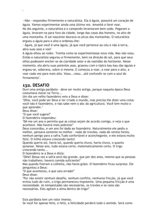 ‘
- Não - respondeu firmemente o naturalista. Ela á águia, possuirá um coração de
águia. Vamos experimentar ainda uma última vez. Amanhã a farei voar.
No dia seguinte, o naturalista e o camponês levantaram bem cedo. Pegaram a
águia, levaram-na para fora da cidade, longe das casas dos homens, no alto de
uma montanha. O sol nascente dourava os picos das montanhas. O naturalista
ergueu a águia para o alto e ordenou-lhe:
- Águia, já que você é uma águia, já que você pertence ao céu e não à terra,
abra suas asas e voe!
A águia olhou ao redor. Tremia como se experimentasse nova vida. Mas não voou.
Então o naturalista segurou-a firmemente, bem na direção do sol, para que seus
olhos pudessem encher-se da claridade solar e da vastidão do horizonte. Nesse
momento, ela abriu suas potentes asas, grasnou com o típico kau-kau das águias e
ergueu-se, soberana, sobre si mesma. E começou a voar, a voar para o alto, a
voar cada vez para mais alto. Voou...voou...até confundir-se com o azul do
firmamento".
132. DESAFIO
Ouvi uma antiga parábola - deve ser muito antiga, porque naquela época Deus
costumava morar na Terra...
Um dia um velho fazendeiro veio a Deus e disse:
"Olha, você pode ser Deus e ter criado o mundo, mas preciso lhe dizer uma coisa:
você não é fazendeiro, e não sabe nem o abc da agricultura. Você tem muito o
que aprender."
Deus disse:
"O que você sugere?"
O fazendeiro respondeu:
"Dê-me um ano e permita que as coisas sejam de acordo comigo, e veja o que
acontece. Não haverá mais pobreza!"
Deus concordou, e um ano foi dado ao fazendeiro. Naturalmente ele pediu o
melhor, pensava somente no melhor - nada de trovões, nada de ventos fortes,
nenhum perigo para a safra.Tudo confortável e aconchegante, e ele estava muito
feliz. O milho estava crescendo tanto!
Quando queria sol, havia sol, quando queria chuva, havia chuva, o quanto
quisesse. Nesse ano, tudo estava certo, matematicamente certo. O trigo
crescendo tanto...
O fazendeiro ia a Deus e dizia:
"Olhe! Dessa vez a safra será tão grande, que por dez anos, mesmo que as pessoas
não trabalhem, haverá comida suficiente!"
Mas quando fizeram a colheita, não havia grãos. O fazendeiro ficou surpreso. Ele
perguntou a Deus:
"O que aconteceu, o que saiu errado?"
Deus disse:
"Por não existir nenhum desafio, nenhum conflito, nenhuma fricção, já que você
evitou tudo de ruim, o trigo permaneceu impotente. Uma pequena fricção é uma
necessidade. As tempestades são necessárias, os trovões e os raios são
necessários. Eles agitam a alma dentro do trigo!"
Esta parábola tem um valor imenso.
Se você for apenas feliz, e feliz, a felicidade perderá todo o sentido. Será como
 