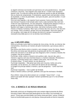 ‘
se alguém estivesse escrevendo com giz branco em uma parede branca - ele pode
continuar a escrever, mas ninguém será capaz de ler. A noite é tão necessária
quanto o dia. E os dias de tristeza são tão essenciais quanto os dias de felicidade.
Isto eu chamo de compreensão. E lentamente, quanto mais você percebe o ritmo
da dualidade, o ritmo da polaridade, você para de pedir, para de escolher. E você
descobriu o segredo.
Viva com este segredo, e de repente ficará surpreso: Como as bênçãos da vida
são imensas! O quanto é derramado sobre você a cada momento! Mas você tem
vivido em suas expectativas, em seus pequenos, insignificantes desejos triviais, e
porque as coisas não se ajustavam a seus desejos, você ficava infeliz.
Quando você segue a natureza das coisas, não existe nenhuma sombra. Então,
mesmo a tristeza é luminosa. Não é que a tristeza não virá; ela virá, mas não será
sua inimiga. Você a acolherá, porque verá sua necessidade. Você será capaz de
ver sua graça, será capaz de ver porque ela está ali e porque é necessária. É
necessário escuridão para se ver as estrelas mais brilhantes.
133. A MELHOR ARMA
Havia um príncipe muito hábil no manejo de cinco armas. Um dia, ao retornar dos
treinamentos, encontrou um monstro de pele invulnerável, que avançou sobre o
príncipe.
Este atirou uma flecha contra o monstro, sem conseguir causar-lhe danos. Depois
lhe atirou uma lança que não penetrou na grossa pele da fera. Em seguida,
atirou-lhe uma barra e um dardo que não chegaram a ferir o monstro. Brandiu-lhe
a espada, mas ela se quebrou.
O príncipe, então, atacou o monstro com punhos e pés, mas em vão, pois o
monstro o agarrou com seus enormes braços e o manteve afastado. Persistente e
corajoso, o príncipe tentou usar a cabeça como arma, mas foi em vão.
O monstro disse: - É inútil resistir; eu vou devorá-lo.
O príncipe respondeu: - Não pense que estou sem recursos; tenho uma arma
escondida. Se me devorar, eu o destruirei de dentro de seu estômago.
A coragem do príncipe abalou o monstro, que lhe perguntou: - Como você fará
isso?
O príncipe respondeu: - Com o poder da Verdade.
Então o monstro soltou o príncipe, pedindo a ele que lhe ensinasse a Verdade.
Para refletir: nossa arma deve sempre ser a verdade “Jesus Cristo”, e sua
palavra que pode derrubar qualquer monstro (problemas) que vir a nos afrontar
nesta vida.
134. A BONECA E AS ROSAS BRANCAS
Apressada, entrei em um shopping center para comprar alguns presentes de última
hora para o Natal. Olhei para toda aquela gente ao meu redor e me incomodei um
pouco. "Ficarei aqui uma eternidade; com tantas coisas para fazer", pensei. O Natal já
havia se transformado quase em uma doença. Estava pensando em dormir enquanto
 