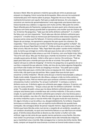 ‘
durasse o Natal. Mas me apressei o máximo que pude por entre as pessoas que
estavam no shopping. Entrei numa loja de brinquedos. Mais uma vez me surpreendi
reclamando para mim mesma sobre os preços. Perguntei-me se os meus netos
realmente brincariam com aquilo. Parti para a seção de bonecas. Em uma esquina
encontrei um menino de aproximadamente 5 anos segurando uma boneca bem cara.
Estava tocando seus cabelos e a segurava com muito carinho. Não pude me conter;
fiquei olhando para ele fixamente e perguntava-me para quem seria a boneca que ele
segurava com tanto apreço,quando dele se aproximou uma mulher que ele chamou de
tia. O menino lhe perguntou: "Sabe que não tenho dinheiro suficiente?". E a mulher
lhe falou com um tom impaciente: "Você sabe que não tem dinheiro suficiente para
comprá-la". A mulher disse ao menino que permanecesse onde estava enquanto ela
buscava outras coisas que lhe faltavam. O menino continuou segurando a boneca.
Depois de um tempo, me aproximei e perguntei-lhe para quem era a boneca. Ele
respondeu: "Esta é a boneca que minha irmãzinha tanto queria ganhar no Natal". Ela
estava certa de que Papai Noel iria trazê-la". Então eu disse ao o menino que o Papai
Noel a traria. Mas ele me disse: "Não, Papai Noel não pode ir aonde minha irmãzinha
está. Eu tenho que entregá-la à minha mãe para que ela leve até a minha irmãzinha".
Então eu lhe perguntei onde estava a sua irmã. O menino, com uma feição triste, falou:
"Ela se foi com Jesus. Meu pai me disse que a mamãe irá encontrar-se com ela". Meu
coração quase parou de bater. Voltei a olhar para o menino. Ele continuou: "Pedi ao
papai para falar para a mamãe para que ela não se vá ainda. Para pedir-lhe para
esperar até que eu volte do shopping". O menino me perguntou se eu gostaria de ver a
sua foto e respondi-lhe que adoraria. Então, ele tirou do seu bolso algumas fotografias
que tinham sido tiradas em frente ao shopping e me disse: "Vou pedir para o papai
levar estas fotos para que a minha mãe nunca se esqueça de mim. Gosto muito da
minha mãe, não queria que ela partisse. Mas o papai disse que ela tem que ir
encontrar a minha irmãzinha". Me dei conta de que o menino havia baixado a cabeça e
ficado muito calado. Enquanto ele não olhava, coloquei a mão na minha carteira e
retirei algumas notas. Pedi ao menino para que contasse o dinheiro novamente. Ele se
entusiasmou muito e comentou:"Eu sei que é suficiente". E começou a contar o
dinheiro outra vez. O dinheiro agora era suficiente para pagar a boneca. O menino, em
uma voz suave,comentou : "Graças a Jesus por dar-me dinheiro suficiente". Ele falou
ainda: "Eu acabei de pedir a Jesus que me desse dinheiro suficiente para que eu
comprar esta boneca para a mamãe levar até a minha irmãzinha. E Ele ouviu a minha
oração. Eu queria pedir-Lhe dinheiro suficiente para comprar uma rosa branca para a
minha mãe também, mas não o fiz. Mas Ele acaba de me dar o bastante para a boneca
da minha irmãzinha e para a rosa da minha mãe. Ela gosta muito de rosas brancas...".
Em alguns minutos a sua tia voltou e eu, desapercebidamente, fui embora. Enquanto
terminava as minhas compras, com um espírito muito diferente de quando havia
começado, não conseguia deixar de pensar naquele menino. Segui pensando em uma
história que havia lido dias antes num jornal, a respeito de um acidente, causado por
um condutor alcoolizado, no qual uma menininha falecera e sua mãe ficara em estado
grave. A família estava discutindo se deveria ou não manter a mulher com vida
artificial. Logo me dei conta de que aquele menino pertencia a essa família. Dois dias
mais tarde li no jornal que a mulher do acidente havia sido removida das máquinas
que a mantinham viva e morrido. Não conseguia tirar o menino da minha mente. Mais
tarde, comprei um buquê de rosas brancas e as levei ao funeral onde estava o corpo
 