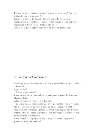 ‘
Meu amigo se refugiou em meus braços e me disse: "muito
obrigado por estar aqui!".
Durante o resto da manhã, fiquei sentado na sala de
emergências do hospital, vendo o meu amigo e sua esposa
segurando o bebê, e se despedindo dele.
Isso foi o mais importante que já fiz na minha vida!
10. DE QUAL VOCÊ GOSTA MAIS?
Tenho um monte de bonecas - dizia a menininha a uma visita.
- Você não
quer vê-las?
- É claro que quero?
A menininha saiu correndo e trouxe uma porção de bonecas,
algumas delas
muito atraentes. Uma era a Barbie.
- De qual delas você gosta mais? - perguntou-lhe a visita.
Ela estava certa de que a menina iria indicar a Barbie.
Imaginem sua surpresa quando a menininha pegou uma boneca
estropiada, de nariz quebrado, com um braço faltando e com
as bochechas arranhadas.
- Mas como? - inquiriu a visitante. - Pensei que você
gostasse mais da Barbie!
 