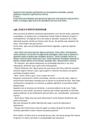 ‘
Quantos ficam parados satisfazendo-se com pequenos resultados, quando
poderiam conquistar significativas vitórias.
E você...
O que falta para despejar esta garrafa de água que você guarda e está prestes a
beber e conseguir água fresca em abundância de uma nova fonte.
136. FAÇA O DEUS MANDAR
Uma caravana do deserto caminhava penosamente num terreno árido, poeirento
e pedregoso. As pessoas que a compunham tinham todas fé absoluta no guia e,
confiadamente, entregavam-lhe a ele todas as decisões. Gostavam de o fazer,
sobretudo quando, devido ao intenso calor do sol, ele decidiu que viajassem de
noite, reservando o dia para dormir.
Certa noite, após uma jornada particularmente esgotada, o guia de repente,
exclamou:
- Alto. Deter-nos-emos aqui por alguns momentos. Como vêem, atravessamos
neste momento, um terreno invulgarmente pedregoso. Quero que se abaixem e
apanhem todas as pedras que condigam alcançar. Talvez consigam encher as
bolsas e levá-las assim cheias para casa. Vamos depressa! Prosseguiu batendo as
palmas, tendes apenas cinco minutos; passados eles, retomaremos a marcha.
- Os viajantes, que apenas desejavam um prolongado descanso e um sono
repousante, pensaram que o guia tinha enlouquecido.
- Pedras? Disseram eles. Quem pensa ele que somos nós? Uma califa de camelos?
Somente alguns fizeram o que o guia sugerira: meteram nas bolsas uns quatro
punhados de pedras soltas
- Bem, cheia!, Disse o guia. Toca a andar de novo!
Enquanto continuavam a difícil caminhada, durante o resto da noite, todos se
encontravam demasiado cansados para se darem ao incomodo de falar. Mas todos
continuavam a perguntar a si mesmos eu poderia significar as estranhas ordens
daquele guia.
Quando o sol se levantou no horizonte, a caravana deteve-se de novo. Todos
armaram as suas tendas. Os poucos viajantes que tinham apanhado as referidas
pedras puderam vê-las nitidamente pela primeira vez. Assombrados, começaram
a gritar:
- Santo Deus! Todas elas são cores diferentes! E como brilham! Realmente são
pedras preciosas!
Mas essa sensação de júbilo depressa deu lugar à outra de depressão e
abatimento:
- Porque não tivemos bom senso de seguir as ordens do guia? Se assim fosse,
teríamos apanhado a maior número de pedras possível!
Para refletir: Se Deus está no comando de sua vida, não temas porque Ele mesmo
te guiará e te dará a provisão e a prosperidade que necessitar.
 