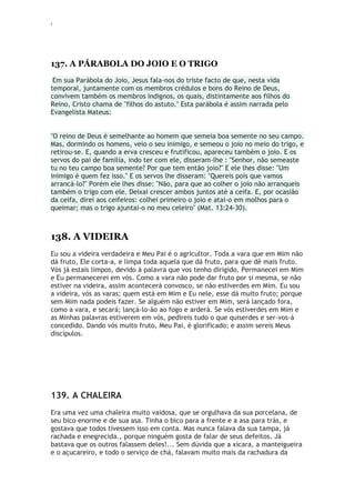‘
137. A PÁRABOLA DO JOIO E O TRIGO
Em sua Parábola do Joio, Jesus fala-nos do triste facto de que, nesta vida
temporal, juntamente com os membros crédulos e bons do Reino de Deus,
convivem também os membros indignos, os quais, distintamente aos filhos do
Reino, Cristo chama de "filhos do astuto." Esta parábola é assim narrada pelo
Evangelista Mateus:
"O reino de Deus é semelhante ao homem que semeia boa semente no seu campo.
Mas, dormindo os homens, veio o seu inimigo, e semeou o joio no meio do trigo, e
retirou-se. E, quando a erva cresceu e frutificou, apareceu também o joio. E os
servos do pai de família, indo ter com ele, disseram-lhe : "Senhor, não semeaste
tu no teu campo boa semente? Por que tem então joio?" E ele lhes disse: "Um
inimigo é quem fez isso." E os servos lhe disseram: "Quereis pois que vamos
arrancá-lo?" Porém ele lhes disse: "Não, para que ao colher o joio não arranqueis
também o trigo com ele. Deixai crescer ambos juntos até a ceifa. E, por ocasião
da ceifa, direi aos ceifeiros: colhei primeiro o joio e atai-o em molhos para o
queimar; mas o trigo ajuntai-o no meu celeiro" (Mat. 13:24-30).
138. A VIDEIRA
Eu sou a videira verdadeira e Meu Pai é o agricultor. Toda a vara que em Mim não
dá fruto, Ele corta-a, e limpa toda aquela que dá fruto, para que dê mais fruto.
Vós já estais limpos, devido à palavra que vos tenho dirigido. Permanecei em Mim
e Eu permanecerei em vós. Como a vara não pode dar fruto por si mesma, se não
estiver na videira, assim acontecerá convosco, se não estiverdes em Mim. Eu sou
a videira, vós as varas; quem está em Mim e Eu nele, esse dá muito fruto; porque
sem Mim nada podeis fazer. Se alguém não estiver em Mim, será lançado fora,
como a vara, e secará; lançá-lo-ão ao fogo e arderá. Se vós estiverdes em Mim e
as Minhas palavras estiverem em vós, pedireis tudo o que quiserdes e ser-vos-á
concedido. Dando vós muito fruto, Meu Pai, é glorificado; e assim sereis Meus
discípulos.
139. A CHALEIRA
Era uma vez uma chaleira muito vaidosa, que se orgulhava da sua porcelana, de
seu bico enorme e de sua asa. Tinha o bico para a frente e a asa para trás, e
gostava que todos tivessem isso em conta. Mas nunca falava da sua tampa, já
rachada e enegrecida., porque ninguém gosta de falar de seus defeitos. Já
bastava que os outros falassem deles!... Sem dúvida que a xícara, a manteigueira
e o açucareiro, e todo o serviço de chá, falavam muito mais da rachadura da
 