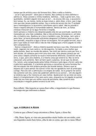 ‘
tampa que da artística asa e do formoso bico. Bem o sabia a chaleira.
- Já sei o que pensam! - dizia para si mesma. Mas conheço os meus defeitos e
admito-os. Nisso consiste a minha modéstia. Defeitos... toda a gente tem, mas,
qualidades, também alguém terá que as ter!... As xícaras têm asa, o açucareiro
tem tampa. Eu, ao menos, tenho as duas coisas e, além disso, o bico, que é algo
com que eles jamais poderão sonhar. Sou a rainha do serviço de chá. É verdade
que a manteigueira e o açucareiro contribuem para o sabor. Mas eu presido à
mesa e reparto bênçãos à humanidade sedenta. Dentro de mim, as folhas
chinesas misturam-se na água fervente e insípida.
Assim pensava a chaleira nos despreocupados dias da sua juventude, quando era
manejada por uma mão cuidadosa. Mas a mão primorosa entorpeceu e, um belo
dia, a chaleira caiu. Quebrou-se o bico e também a asa. Da tampa, nem valia a
pena falar: já havia provocado suficientes desgostos! A Chaleira jazia no chão
sem sentidos, enquanto a água a ferver se escapava. Foi um golpe terrível, mas o
pior é que todos se riram dela e não da mão trôpega que a havia jogado no chão
sem complacências.
- Nunca o esquecerei! - dizia a chaleira quando narrava a sua vida. Chamaram-me
inútil, jogaram-me num canto e, no dia seguinte, fui dada a uma mulher que
pedia esmola. Desci ao mundo dos pobres, tão inútil por dentro como por fora, e,
sem dúvida, ali começou para mim uma nova vida. Uma pessoa começa por ser
uma coisa e depois converte-se noutra inteiramente diferente. Encheram-me de
terra, o que, para uma chaleira, é a mesma coisa que enterrá-la. Mas na terra
colocaram uma semente. Nem sei bem quem a plantou. Só sei que ma deram.
Foi, talvez, uma compensação pelas folhas chinesas e pela água a ferver; pela asa
e pelo bico quebrados. E a semente germinou e converteu-se numa formosa flor.
Até me esqueci de mim própria perante tão brande beleza. Ditoso o que se
esquece de si para pensar nos outros! A flor não me agradeceu nem se preocupou
comigo. Para ela iam a admiração e os elogios de todos. Se eu própria me sentia
tão contente com ela, como não poderiam admirá-la os outros?... Um dia alguém
se lembrou que a flor merecia um vaso melhor. Quebraram-me ao meio (ai como
doeu!) e transplantaram a flor para outro vaso, enquanto eu fui jogada no quintal
onde não sou mais que uns velhos cacos de porcelana. Mas conservo esta
recordação e ninguém poderá arrancá-la de mim.
Para refletir: Não importa se vamos ficar velho, o importanto é o que fizemos
no tempo em que estivemos a chance.
140. A CORUJA E A ÁGUIA
Conta-se que a Dona Coruja encontrou a Dona Águia, e disse-lhe:
- Olá, Dona Águia, se vires uns passarinhos muito lindos em um ninho, com
uns biquinhos muito bem feitos, olha lá não os coma, que são os meus filhos!
 