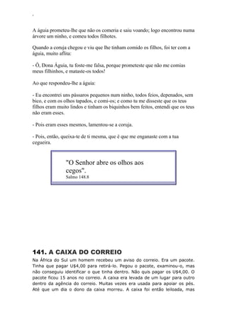 ‘
A águia prometeu-lhe que não os comeria e saiu voando; logo encontrou numa
árvore um ninho, e comeu todos filhotes.
Quando a coruja chegou e viu que lhe tinham comido os filhos, foi ter com a
águia, muito aflita:
- Ô, Dona Águia, tu foste-me falsa, porque prometeste que não me comias
meus filhinhos, e mataste-os todos!
Ao que respondeu-lhe a águia:
- Eu encontrei uns pássaros pequenos num ninho, todos feios, depenados, sem
bico, e com os olhos tapados, e comi-os; e como tu me disseste que os teus
filhos eram muito lindos e tinham os biquinhos bem feitos, entendi que os teus
não eram esses.
- Pois eram esses mesmos, lamentou-se a coruja.
- Pois, então, queixa-te de ti mesma, que é que me enganaste com a tua
cegueira.
"O Senhor abre os olhos aos
cegos".
Salmo 148.8
141. A CAIXA DO CORREIO
Na África do Sul um homem recebeu um aviso do correio. Era um pacote.
Tinha que pagar U$4,00 para retirá-lo. Pegou o pacote, examinou-o, mas
não conseguiu identificar o que tinha dentro. Não quis pagar os U$4,00. O
pacote ficou 15 anos no correio. A caixa era levada de um lugar para outro
dentro da agência do correio. Muitas vezes era usada para apoiar os pés.
Até que um dia o dono da caixa morreu. A caixa foi então leiloada, mas
 