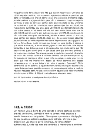 ‘
ninguém queria dar nada por ela. Até que alguém resolveu dar um lance de
U$50 naquela caixinha, pois o mesmo aguardava ansioso o próximo lote
para ser leiloado, pois era um carro o qual era seu sonho. O mesmo pegou
aquela caixinha e a jogou de lado, pois não o interessou. Logo em seguida
se iniciou o leilão do carro dos sonhos dele, já de imediato ele deu um lance
de U$500,00 o qual foi coberto por outra pessoa que deu U$700,00, ele
rapidamente aumentou seu lance para U$1000,00, que também foi coberto
por outra pessoa e foi assim até ele dar seu ultimo lance que era de
U$2450,00 que foi coberto por outra pessoa por U$2470,00, sendo que ele
não tinha mais nada para dar de lance, perdeu, e assim perdeu o carro dos
seus sonhos por apenas U$20,00, disse ele;- Se eu não tivesse adquirido
esta dita caixa eu teria adquirido meu carro. Pegou aquela caixa jogou-a no
carro e foi embora, muito nervoso. Ao chegar em casa contou a esposa o
que tinha acontecido, e muito bravo jogou a caixa no chão. Sua esposa
perguntou o que tinha na caixa e ele respondeu com muita raiva que não
sabia e não queria saber pois foi por causa dela que ele havia perdido o
carro dos seus sonhos. Sua esposa pegou a caixinha, e ao abrir desmaiou
de susto. Seu marido correu e a socorreu fazendo com que ela voltasse a si,
foi quando ela mandou-o olhar o que tinha na caixa, e mais uma vez ele
disse que não lhe interessava, depois de muito sacrifício sua esposa
convenceu-o a ver o que tinha e ao abrir o pacote… Surpresa!!! Tinha
dentro dela 15 mil dólares. E aquele homem perdeu de adquirir aquele carro
, pois dizia que havia perdido o mesmo por causa daquela caixa, a qual ele
havia se recusado abrir. O que aconteceu com aquela caixa freqüentemente
acontece com a Bíblia. A Bíblia é rejeitada como algo sem valor.
Mas há dentro dela uma riqueza de valor infinito:
Jesus Cristo - A Vida Eterna.
142. A CRISE
Um homem vivia à beira de uma estrada e vendia cachorro quente.
Ele não tinha rádio, televisão e nem lia jornais, mas produzia e
vendia bons cachorros quentes. Ele se preocupava com a divulgação
do seu negócio e colocava cartazes pela estrada, oferecia o seu
produto em voz alta e o povo comprava. As vendas foram
aumentando e, cada vez mais ele comprava o melhor pão e a melhor
 