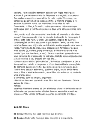 ‘
salsicha. Foi necessário também adquirir um fogão maior para
atender à grande quantidade de fregueses e o negócio prosperava.
Seu cachorro quente era o melhor de toda região! Vencedor, ele
conseguiu pagar uma boa escola ao filho. O menino cresceu e foi
estudar Economia numa das melhores faculdades do país.
Finalmente, o filho já formado, voltou para casa, notou que o pai
continuava com a vidinha de sempre e teve uma séria conversa com
ele:
- Pai, então você não ouve rádio? Você não vê televisão e não lê os
jornais? Há uma grande crise no mundo. A situação do nosso país é
crítica. Está tudo ruim. O Brasil vai quebrar. Depois de ouvir as
considerações do filho estudado, o pai pensou: "Bem, se meu filho
estudou Economia, lê jornais, vê televisão, então só pode estar com a
razão." Com medo da crise, o pai procurou um fornecedor de pão
mais barato (e, é claro, pior) e começou a comprar salsicha mais
barata (que era, também, a pior). Para economizar, parou de fazer
seus cartazes de propaganda na estrada. Abatido pela notícia da crise
já não oferecia o seu produto em voz alta...
Tomadas todas essas "providências", as vendas começaram a cair e
foram caindo, caindo e chegaram a níveis insuportáveis e o negócio
de cachorro quente do velho, que antes gerava recursos até para
fazer o filho estudar Economia, quebrou. O pai, triste, então falou
para o filho: - Você estava certo, meu filho, nós estamos no meio de
uma grande crise.
E comentou com os amigos, orgulhoso:
- Bendita a hora em que eu fiz meu filho estudar Economia. Ele me
avisou da crise...
Reflita:
Estamos realmente diante de um momento crítico? Vamos nos deixar
influenciar por pensamentos alheios, boatos, verdades, mentiras,
interesses? Ou vamos continuar a confiar plenamente em Deus.
143. Só Deus
Só Deus pode criar, mas você valoriza o que Ele criou.
Só Deus pode dar vida, mas você pode transmití-la e respeitá-la.
 