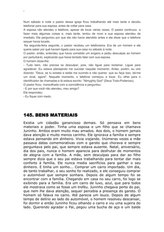 ‘
Num sábado à noite o pastor dessa igreja ficou trabalhando até mais tarde e decidiu
telefonar para sua esposa, antes de voltar para casa.
A esposa não atendeu o telefone, apesar de tocar várias vezes. O pastor continuou a
fazer mais algumas coisas e, mais tarde, tentou de novo e sua esposa atendeu de
imediato. Ele perguntou por que ela não havia atendido antes e ela disse que o telefone
sequer havia tocado.
Na segunda-feira seguinte, o pastor recebeu um telefonema. Era de um homem e ele
queria saber por quê haviam ligado para sua casa no sábado à noite.
O pastor, então, entendeu que havia cometido um engano e pediu desculpas ao homem
por perturbá-lo, explicando que havia tentado falar com sua esposa.
O homem disse-lhe:
- Tudo bem, não precisa se desculpar, pois, não liguei para reclamar. Liguei para
agradecer. Eu estava planejando me suicidar naquele momento. Antes, porém, eu orei
dizendo: "Deus, se tu existes e estás me ouvindo e não queres que eu faça isso, dá-me
um sinal, agora". Naquele momento, o telefone começou a tocar. Eu olhei para o
identificador de chamadas e lá estava escrito: "Almyghty God" (Deus Todo-Poderoso).
O pastor ficou maravilhado com a coincidência e perguntou:
- E por que você não atendeu, meu amigo?
Ele respondeu:
- Eu fiquei com medo.
145. BENS MATERIAIS
Existia um cidadão ganancioso demais. Só pensava em bens
materiais e poder. Tinha uma esposa e um filho que se chamava
Juninho. Ambos eram muito mau amados. Aos dois, o homem jamais
dava atenção e muito menos carinho. Ele ignorava a família e sempre
estava pensando em dinheiro. Vivia viajando. Inúmeras vezes a mãe
passava datas comemorativas com o garoto que chorava e sempre
perguntava pelo pai, que sempre estava ausente. Natal, aniversário,
dia dos pais, nunca o homem aparecia para desfrutar de momentos
de alegria com a família. A mãe, sem desculpas para dar ao filho
sempre dizia que o seu pai estava trabalhando para tentar dar mais
conforto à família. Ele nunca media sacrifícios para ganhar o seu
dinheiro. E tinha um sonho... Comprar um carro importado. Um dia,
de tanto trabalhar, o seu sonho foi realizado, e ele conseguiu comprar
o automóvel que sempre sonhara. Depois de algum tempo foi se
encontrar com a família. Chegando em casa no seu carro, foi logo se
exibindo para a família. Era um carro de luxo, azul, que para todos
ele mostrava como se fosse um troféu. Juninho chegava perto do pai,
que nem lhe dava atenção, sequer percebia a presença do garoto. O
homem só falava no carro. Até parecia um louco. Depois de algum
tempo de delírio ao lado do automóvel, o homem resolveu descansar,
foi dormir e então Juninho ficou olhando o carro e viu uma sujeira do
lado. Querendo agradar o Pai, pegou uma bucha de aço e um balde
 