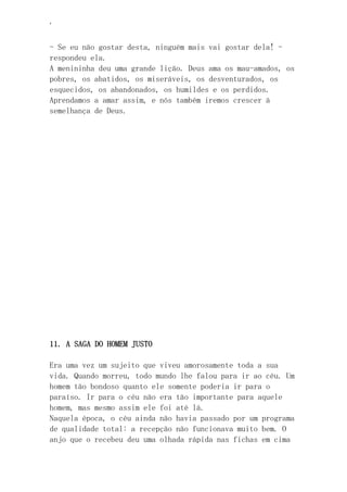 ‘
- Se eu não gostar desta, ninguém mais vai gostar dela! -
respondeu ela.
A menininha deu uma grande lição. Deus ama os mau-amados, os
pobres, os abatidos, os miseráveis, os desventurados, os
esquecidos, os abandonados, os humildes e os perdidos.
Aprendamos a amar assim, e nós também iremos crescer à
semelhança de Deus.
11. A SAGA DO HOMEM JUSTO
Era uma vez um sujeito que viveu amorosamente toda a sua
vida. Quando morreu, todo mundo lhe falou para ir ao céu. Um
homem tão bondoso quanto ele somente poderia ir para o
paraíso. Ir para o céu não era tão importante para aquele
homem, mas mesmo assim ele foi até lá.
Naquela época, o céu ainda não havia passado por um programa
de qualidade total: a recepção não funcionava muito bem. O
anjo que o recebeu deu uma olhada rápida nas fichas em cima
 