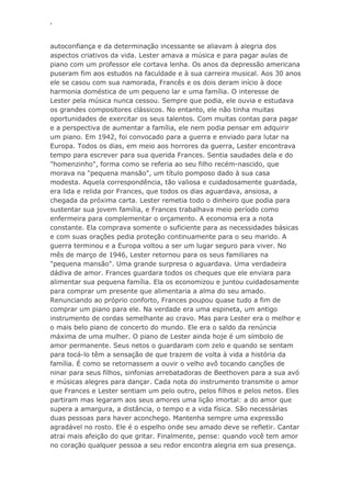 ‘
autoconfiança e da determinação incessante se aliavam à alegria dos
aspectos criativos da vida. Lester amava a música e para pagar aulas de
piano com um professor ele cortava lenha. Os anos da depressão americana
puseram fim aos estudos na faculdade e à sua carreira musical. Aos 30 anos
ele se casou com sua namorada, Francês e os dois deram início à doce
harmonia doméstica de um pequeno lar e uma família. O interesse de
Lester pela música nunca cessou. Sempre que podia, ele ouvia e estudava
os grandes compositores clássicos. No entanto, ele não tinha muitas
oportunidades de exercitar os seus talentos. Com muitas contas para pagar
e a perspectiva de aumentar a família, ele nem podia pensar em adquirir
um piano. Em 1942, foi convocado para a guerra e enviado para lutar na
Europa. Todos os dias, em meio aos horrores da guerra, Lester encontrava
tempo para escrever para sua querida Frances. Sentia saudades dela e do
"homenzinho", forma como se referia ao seu filho recém-nascido, que
morava na "pequena mansão", um título pomposo dado à sua casa
modesta. Aquela correspondência, tão valiosa e cuidadosamente guardada,
era lida e relida por Frances, que todos os dias aguardava, ansiosa, a
chegada da próxima carta. Lester remetia todo o dinheiro que podia para
sustentar sua jovem família, e Frances trabalhava meio período como
enfermeira para complementar o orçamento. A economia era a nota
constante. Ela comprava somente o suficiente para as necessidades básicas
e com suas orações pedia proteção continuamente para o seu marido. A
guerra terminou e a Europa voltou a ser um lugar seguro para viver. No
mês de março de 1946, Lester retornou para os seus familiares na
"pequena mansão". Uma grande surpresa o aguardava. Uma verdadeira
dádiva de amor. Frances guardara todos os cheques que ele enviara para
alimentar sua pequena família. Ela os economizou e juntou cuidadosamente
para comprar um presente que alimentaria a alma do seu amado.
Renunciando ao próprio conforto, Frances poupou quase tudo a fim de
comprar um piano para ele. Na verdade era uma espineta, um antigo
instrumento de cordas semelhante ao cravo. Mas para Lester era o melhor e
o mais belo piano de concerto do mundo. Ele era o saldo da renúncia
máxima de uma mulher. O piano de Lester ainda hoje é um símbolo de
amor permanente. Seus netos o guardaram com zelo e quando se sentam
para tocá-lo têm a sensação de que trazem de volta à vida a história da
família. É como se retornassem a ouvir o velho avô tocando canções de
ninar para seus filhos, sinfonias arrebatadoras de Beethoven para a sua avó
e músicas alegres para dançar. Cada nota do instrumento transmite o amor
que Frances e Lester sentiam um pelo outro, pelos filhos e pelos netos. Eles
partiram mas legaram aos seus amores uma lição imortal: a do amor que
supera a amargura, a distância, o tempo e a vida física. São necessárias
duas pessoas para haver aconchego. Mantenha sempre uma expressão
agradável no rosto. Ele é o espelho onde seu amado deve se refletir. Cantar
atrai mais afeição do que gritar. Finalmente, pense: quando você tem amor
no coração qualquer pessoa a seu redor encontra alegria em sua presença.
 