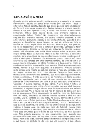 ‘
147. A AVÓ E A NETA
Quando Jéssica veio ao mundo, trazia a cabeça amassada e os traços
deformados, devido ao parto difícil vivido por sua mãe. Todos a
olhavam e faziam careta, dizendo que ela se parecia com um jogador
de futebol americano espancado. Todos tinham a mesma reação,
menos a sua avó. Quando a viu, a tomou nos braços, e seus olhos
brilharam. Olhou para aquele bebê, sua primeira netinha e,
emocionada, falou: "linda." No transcorrer do desenvolvimento
daquela sua primeira netinha, ela estaria sempre presente. E um
amor mútuo, profundo, passou a ser compartilhado. Quando a avó
recebeu o diagnóstico, anos depois, de mal de alzheimer, toda a
família se tornou especialista no assunto. Parecia que, aos poucos,
ela ia se despedindo. Ou eles a estavam perdendo. Começou a falar
em fragmentos. Depois, o número de palavras foi ficando sempre
menor, até não dizer mais nada. Uma semana antes de morrer, seu
corpo perdeu todas as funções vitais e ela foi removida, a conselho
médico, para uma clínica de doentes terminais. Jéssica insistiu para ir
vê-la e seus pais a levaram. Ela entrou no quarto onde a avó nana
estava e a viu sentada em uma enorme poltrona, ao lado da cama. O
corpo estava encurvado, os olhos fechados e a boca aberta, mole. A
morfina a mantinha adormecida. Lentamente, Jéssica se sentou à sua
frente. Tomou a sua mão esquerda e a segurou. Afastou daquele
rosto amado uma mecha de cabelos brancos e ficou ali, sentada, sem
se mover, incapaz de dizer coisa alguma. Desejava falar, mas a
tristeza que a dominava era tamanha, que não a conseguia controlar.
Então, aconteceu... A mão da avó foi se fechando em torno da mão
da neta, apertando mais e mais. O que parecia ser um pequeno
gemido se transformou em um som, e de sua boca saiu uma palavra:
"Jéssica." A garota tremeu. O seu nome. A avó tinha 4 filhos, 2
genros, uma nora e seis netos. Como ela sabia que era ela? Naquele
momento, a impressão que Jéssica teve foi que um filme era exibido
em sua cabeça. Viu e reviu sua avó nos 14 recitais de dança em que
ela se apresentou. Viu-a sapateando na cozinha, com ela. Brincando
com os netos, enquanto os demais adultos faziam a ceia na sala
grande. Viu-a, sentada ao seu lado, no natal, admirando a árvore
decorada com enfeites luminosos. Então Jéssica olhou para ela, ali, e
vendo em que se transformara aquela mulher, chorou. Deu-se conta
que ela não assistiria, no corpo, ao seu último recital de dança, nem
voltaria a torcer com ela pelo seu time de futebol. Nunca mais
poderia se sentar a seu lado, para admirar a árvore de natal. Não a
veria toda arrumada para o baile de sua formatura, ao final daquele
ano. Não estaria presente no seu casamento, nem quando seu
primeiro filho nascesse. As lágrimas corriam abundantes pelas suas
faces. Acima de tudo, chorava porque finalmente compreendia como
a avó havia se sentido no dia em que ela nascera. A avó olhara
 