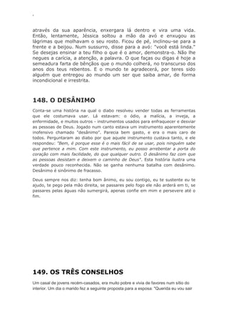 ‘
através da sua aparência, enxergara lá dentro e vira uma vida.
Então, lentamente, Jéssica soltou a mão da avó e enxugou as
lágrimas que molhavam o seu rosto. Ficou de pé, inclinou-se para a
frente e a beijou. Num sussurro, disse para a avó: "você está linda."
Se desejas ensinar a teu filho o que é o amor, demonstra-o. Não lhe
negues a carícia, a atenção, a palavra. O que faças ou digas é hoje a
semeadura farta de bênçãos que o mundo colherá, no transcurso dos
anos dos teus rebentos. E o mundo te agradecerá, por teres sido
alguém que entregou ao mundo um ser que saiba amar, de forma
incondicional e irrestrita.
148. O DESÂNIMO
Conta-se uma história na qual o diabo resolveu vender todas as ferramentas
que ele costumava usar. Lá estavam: o ódio, a malícia, a inveja, a
enfermidade, e muitos outros - instrumentos usados para enfraquecer e desviar
as pessoas de Deus. Jogado num canto estava um instrumento aparentemente
inofensivo chamado "desânimo". Parecia bem gasto, e era o mais caro de
todos. Perguntaram ao diabo por que aquele instrumento custava tanto, e ele
respondeu: "Bem, é porque esse é o mais fácil de se usar, pois ninguém sabe
que pertence a mim. Com este instrumento, eu posso arrebentar a porta do
coração com mais facilidade, do que qualquer outro. O desânimo faz com que
as pessoas desistam e deixem o caminho de Deus". Esta história ilustra uma
verdade pouco reconhecida. Não se ganha nenhuma batalha com desânimo.
Desânimo é sinônimo de fracasso.
Deus sempre nos diz: tenha bom ânimo, eu sou contigo, eu te sustente eu te
ajudo, te pego pela mão direita, se passares pelo fogo ele não arderá em ti, se
passares pelas águas não sumergirá, apenas confie em mim e persevere até o
fim.
149. OS TRÊS CONSELHOS
Um casal de jovens recém-casados, era muito pobre e vivia de favores num sítio do
interior. Um dia o marido fez a seguinte proposta para a esposa: "Querida eu vou sair
 