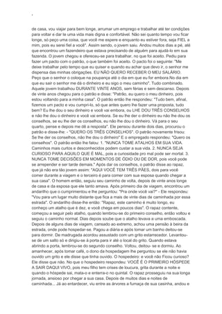 ‘
de casa, vou viajar para bem longe, arrumar um emprego e trabalhar até ter condições
para voltar e dar te uma vida mais digna e confortável. Não sei quanto tempo vou ficar
longe, só peço uma coisa, que você me espere e enquanto eu estiver fora, seja FIEL a
mim, pois eu serei fiel a você". Assim sendo, o jovem saiu. Andou muitos dias a pé, até
que encontrou um fazendeiro que estava precisando de alguém para ajudá-lo em sua
fazenda. O jovem chegou e ofereceu-se para trabalhar, no que foi aceito. Pediu para
fazer um pacto com o patrão, o que também foi aceito. O pacto foi o seguinte: "Me
deixe trabalhar pelo tempo que eu quiser e quando eu achar que devo ir, o senhor me
dispensa das minhas obrigações. EU NÃO QUERO RECEBER O MEU SALÁRIO.
Peço que o senhor o coloque na poupança até o dia em que eu for embora.No dia em
que eu sair o senhor me dá o dinheiro e eu sigo o meu caminho". Tudo combinado.
Aquele jovem trabalhou DURANTE VINTE ANOS, sem férias e sem descanso. Depois
de vinte anos chegou para o patrão e disse: "Patrão, eu quero o meu dinheiro, pois
estou voltando para a minha casa". O patrão então lhe respondeu: "Tudo bem, afinal,
fizemos um pacto e vou cumpri-lo, só que antes quero lhe fazer uma proposta, tudo
bem? Eu lhe dou o seu dinheiro e você vai embora, ou LHE DOU TRÊS CONSELHOS
e não lhe dou o dinheiro e você vai embora. Se eu lhe der o dinheiro eu não lhe dou os
conselhos, se eu lhe der os conselhos, eu não lhe dou o dinheiro. Vá para o seu
quarto, pense e depois me dê a resposta". Ele pensou durante dois dias, procurou o
patrão e disse-lhe: - "QUERO OS TRÊS CONSELHOS". O patrão novamente frisou:
Se lhe der os conselhos, não lhe dou o dinheiro" E o empregado respondeu: "Quero os
conselhos". O patrão então lhe falou: 1. "NUNCA TOME ATALHOS EM SUA VIDA.
Caminhos mais curtos e desconhecidos podem custar a sua vida. 2. NUNCA SEJA
CURIOSO PARA AQUILO QUE É MAL, pois a curiosidade pro mal pode ser mortal. 3.
NUNCA TOME DECISÕES EM MOMENTOS DE ÓDIO OU DE DOR, pois você pode
se arrepender e ser tarde demais." Após dar os conselhos, o patrão disse ao rapaz,
que já não era tão jovem assim: "AQUI VOCÊ TEM TRÊS PÃES, dois para você
comer durante a viagem e o terceiro é para comer com sua esposa quando chegar a
sua casa". O homem então, seguiu seu caminho de volta, depois de vinte anos longe
de casa e da esposa que ele tanto amava. Após primeiro dia de viagem, encontrou um
andarilho que o cumprimentou e lhe perguntou: "Pra onde você vai?" - Ele respondeu:
"Vou para um lugar muito distante que fica a mais de vinte dias de caminhada por essa
estrada". O andarilho disse-lhe então: "Rapaz, este caminho é muito longo, eu
conheço um atalho que é dez, e você chega em poucos dias". O rapaz contente,
começou a seguir pelo atalho, quando lembrou-se do primeiro conselho, então voltou e
seguiu o caminho normal. Dias depois soube que o atalho levava a uma emboscada.
Depois de alguns dias de viagem, cansado ao extremo, achou uma pensão à beira da
estrada, onde pode hospedar-se. Pagou a diária e após tomar um banho deitou-se
para dormir. De madrugada acordou assustado com um grito estarrecedor. Levantou-
se de um salto só e dirigiu-se à porta para ir até o local do grito. Quando estava
abrindo a porta, lembrou-se do segundo conselho. Voltou, deitou- se e dormiu. Ao
amanhecer, após tomar café, o dono da hospedagem lhe perguntou se ele não havia
ouvido um grito e ele disse que tinha ouvido. O hospedeiro: e você não Ficou curioso?
Ele disse que não. No que o hospedeiro respondeu: VOCÊ É O PRIMEIRO HÓSPEDE
A SAIR DAQUI VIVO, pois meu filho tem crises de loucura, grita durante a noite e
quando o hóspede sai, mata-o e enterra-o no quintal. O rapaz prosseguiu na sua longa
jornada, ansioso por chegar a sua casa. Depois de muitos dias e noites de
caminhada... Já ao entardecer, viu entre as árvores a fumaça de sua casinha, andou e
 