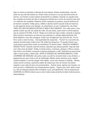 ‘
logo viu entre os arbustos a silhueta de sua esposa. Estava anoitecendo, mas ele
pode ver que ela não estava só. Andou mais um pouco e viu que ela tinha entre as
pernas, um homem a quem estava acariciando os cabelos. Quando viu aquela cena,
seu coração se encheu de ódio e amargura e decidiu-se a correr de encontro aos dois
e a matá-los sem piedade. Respirou fundo, apressou os passos, quando lembrou-se
do terceiro conselho. Então parou, refletiu e decidiu dormir aquela noite ali mesmo e
no dia seguinte tomar uma decisão. Ao amanhecer, já com a cabeça fria, ele disse:
"NÃO VOU MATAR MINHA ESPOSA E NEM O SEU AMANTE. Vou voltar para o meu
patrão e pedir que ele me aceite de volta. Só que antes, quero dizer a minha esposa
que eu sempre FUI FIEL A ELA". Dirigiu-se à porta da casa e bateu. Quando a esposa
abre a porta e reconhece, se atira em seu pescoço e o abraça afetuosamente. Ele
tenta afastá-la, mas não consegue. Então com as lágrimas nos olhos lhe diz: "Eu fui
fiel a você e você me traiu... Ela espantada lhe responde: - "Como? eu nunca lhe trai,
esperei durante esses vintes anos. Ele então lhe perguntou: "E aquele homem que
você estava acariciando ontem ao entardecer? E ela lhe disse: "AQUELE HOMEM É
NOSSO FILHO. Quando você foi embora, descobri que estava grávida. Hoje ele está
com vinte anos de idade". Então o marido entrou, conheceu, abraçou o filho e contou-
lhes toda a sua história, enquanto a esposa preparava o café. Sentaram-se para tomar
café e comer juntos o último pão. APÓS A ORAÇÃO DE AGRADECIMENTO, COM
LÁGRIMAS DE EMOÇÃO, ele parte o pão e ao abri-lo encontra todo o seu dinheiro, o
pagamento por seus vinte a nos de dedicação. Muitas vezes achamos que o atalho
"queima etapas" e nos faz chegar mais rápido, o que nem sempre é verdade... Muitas
vezes somos curiosos, queremos saber de coisas que nem ao menos nos dizem
respeito e que nada de bom nos acrescentará... Outras vezes, agimos por impulso, na
hora da raiva, e fatalmente nos arrependemos depois... Espero que você, assim como
eu, não se esqueça desses três conselhos e que, principalmente, não se esqueça de
CONFIAR em DEUS (mesmo que a vida muitas vezes já tenha te dado motivos para a
desconfiança).
 