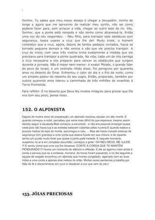 ‘
Senhor, Tu sabes que meu maior desejo é chegar a Jerusalém. Venho de
longe e agora que me aproximo de realizar meu sonho, não sei como
poderei fazer para, sem arriscar a vida, chegar ao outro lado do rio. Vês,
Senhor, que a ponte está rompida e não tenho como atravessá-la. Então
uma voz do céu respondeu: - Meu filho, para transpor este obstáculo com
segurança, basta usares a cruz que lhe dei! Muito triste, o homem
constatou que a cruz, agora, depois de tantos pedaços cortados, havia se
tornado pequena demais e não vencia o vão que ele precisa transpor. A
cruz do início, com seus três metros tinha exatamente a medida que ele
precisava para transpor a ponte quebrada. Na vida, cada um de nós carrega
a cruz necessária a nos preparar para vencer os obstáculos que surgem
durante a jornada. Não é maior nem menor: é exata! Moisés, o grande líder
do povo de Israel, é um exemplo nítido disso. Foi peregrino por quarenta
anos no deserto do Sinai. Enfrentou o calor do dia e o frio da noite, como
um simples pastor do rebanho do seu sogro. Então, preparado, também por
outros quarenta anos liderou a caminhada de três milhões de israelitas à
Terra Prometida.
Para refletir: É no deserto que Deus fez muitos milagres para provar que Ele
era com seu povo, pense nisso.
152. O ALPINISTA
Depois de muitos anos de preparação, um alpinista resolveu escalar um alto monte. E
quando começou a subir, percebeu que seria mais difícil do que esperava, mesmo assim
decidiu seguir a escalada.Mas começou a escurecer , e não era possível enxergar quase
nada pois não havia lua e as estrelas estavam cobertas pelas nuvens.E quando estava a
poucos metros do topo do monte, escorregou e caiu..... Mas ele havia cravado estacas de
segurança com grampos a uma corda que estava fixado em sua cintura, e de repente,
sentiu um puxão muito forte que quase o partiu pela metade. E naquele momento,
suspenso no ar e em completa escuridão, começou a gritar: OH MEU DEUS, ME AJUDE
!!! E sentiu como que uma voz lhe dissesse: CORTE A CORDA QUE TE MANTÉM
PENDURADO !!! Houve um momento de silêncio e reflexão. E ele se agarrou mais ainda à
corda e pensou que se a cortasse, morreria. As horas foram passando, e no dia seguinte a
equipe de resgate encontrou um alpinista que morreu congelado, agarrado com as duas
mãos a uma corda a apenas dois metros do chão. Muitas vezes perdemos a batalha por
falta de fé e discernimento em ouvir e obedecer a voz que vem do céu !
153. JÓIAS PRECIOSAS
 