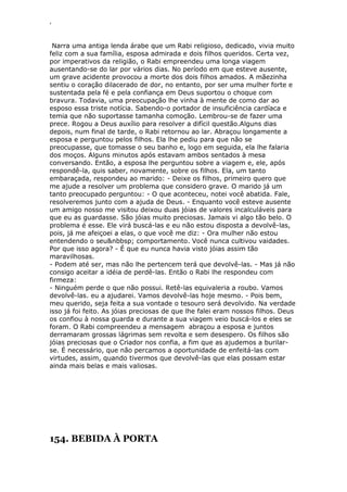 ‘
Narra uma antiga lenda árabe que um Rabi religioso, dedicado, vivia muito
feliz com a sua família, esposa admirada e dois filhos queridos. Certa vez,
por imperativos da religião, o Rabi empreendeu uma longa viagem
ausentando-se do lar por vários dias. No período em que esteve ausente,
um grave acidente provocou a morte dos dois filhos amados. A mãezinha
sentiu o coração dilacerado de dor, no entanto, por ser uma mulher forte e
sustentada pela fé e pela confiança em Deus suportou o choque com
bravura. Todavia, uma preocupação lhe vinha à mente de como dar ao
esposo essa triste notícia. Sabendo-o portador de insuficiência cardíaca e
temia que não suportasse tamanha comoção. Lembrou-se de fazer uma
prece. Rogou a Deus auxílio para resolver a difícil questão.Alguns dias
depois, num final de tarde, o Rabi retornou ao lar. Abraçou longamente a
esposa e perguntou pelos filhos. Ela lhe pediu para que não se
preocupasse, que tomasse o seu banho e, logo em seguida, ela lhe falaria
dos moços. Alguns minutos após estavam ambos sentados à mesa
conversando. Então, a esposa lhe perguntou sobre a viagem e, ele, após
respondê-la, quis saber, novamente, sobre os filhos. Ela, um tanto
embaraçada, respondeu ao marido: - Deixe os filhos, primeiro quero que
me ajude a resolver um problema que considero grave. O marido já um
tanto preocupado perguntou: - O que aconteceu, notei você abatida. Fale,
resolveremos junto com a ajuda de Deus. - Enquanto você esteve ausente
um amigo nosso me visitou deixou duas jóias de valores incalculáveis para
que eu as guardasse. São jóias muito preciosas. Jamais vi algo tão belo. O
problema é esse. Ele virá buscá-las e eu não estou disposta a devolvê-las,
pois, já me afeiçoei a elas, o que você me diz: - Ora mulher não estou
entendendo o seu&nbbsp; comportamento. Você nunca cultivou vaidades.
Por que isso agora? - É que eu nunca havia visto jóias assim tão
maravilhosas.
- Podem até ser, mas não lhe pertencem terá que devolvê-las. - Mas já não
consigo aceitar a idéia de perdê-las. Então o Rabi lhe respondeu com
firmeza:
- Ninguém perde o que não possui. Retê-las equivaleria a roubo. Vamos
devolvê-las. eu a ajudarei. Vamos devolvê-las hoje mesmo. - Pois bem,
meu querido, seja feita a sua vontade o tesouro será devolvido. Na verdade
isso já foi feito. As jóias preciosas de que lhe falei eram nossos filhos. Deus
os confiou à nossa guarda e durante a sua viagem veio buscá-los e eles se
foram. O Rabi compreendeu a mensagem abraçou a esposa e juntos
derramaram grossas lágrimas sem revolta e sem desespero. Os filhos são
jóias preciosas que o Criador nos confia, a fim que as ajudemos a burilar-
se. É necessário, que não percamos a oportunidade de enfeitá-las com
virtudes, assim, quando tivermos que devolvê-las que elas possam estar
ainda mais belas e mais valiosas.
154. BEBIDA À PORTA
 