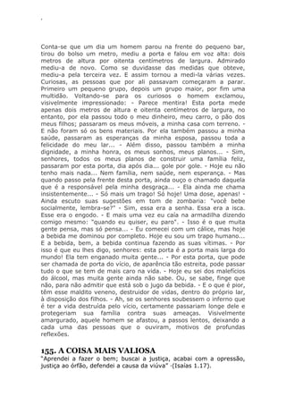 ‘
Conta-se que um dia um homem parou na frente do pequeno bar,
tirou do bolso um metro, mediu a porta e falou em voz alta: dois
metros de altura por oitenta centímetros de largura. Admirado
mediu-a de novo. Como se duvidasse das medidas que obteve,
mediu-a pela terceira vez. E assim tornou a medi-la várias vezes.
Curiosas, as pessoas que por ali passavam começaram a parar.
Primeiro um pequeno grupo, depois um grupo maior, por fim uma
multidão. Voltando-se para os curiosos o homem exclamou,
visivelmente impressionado: - Parece mentira! Esta porta mede
apenas dois metros de altura e oitenta centímetros de largura, no
entanto, por ela passou todo o meu dinheiro, meu carro, o pão dos
meus filhos; passaram os meus móveis, a minha casa com terreno. -
E não foram só os bens materiais. Por ela também passou a minha
saúde, passaram as esperanças da minha esposa, passou toda a
felicidade do meu lar... - Além disso, passou também a minha
dignidade, a minha honra, os meus sonhos, meus planos... - Sim,
senhores, todos os meus planos de construir uma família feliz,
passaram por esta porta, dia após dia... gole por gole. - Hoje eu não
tenho mais nada... Nem família, nem saúde, nem esperança. - Mas
quando passo pela frente desta porta, ainda ouço o chamado daquela
que é a responsável pela minha desgraça... - Ela ainda me chama
insistentemente... - Só mais um trago! Só hoje! Uma dose, apenas! -
Ainda escuto suas sugestões em tom de zombaria: "você bebe
socialmente, lembra-se?" - Sim, essa era a senha. Essa era a isca.
Esse era o engodo. - E mais uma vez eu caía na armadilha dizendo
comigo mesmo: "quando eu quiser, eu paro". - Isso é o que muita
gente pensa, mas só pensa... - Eu comecei com um cálice, mas hoje
a bebida me dominou por completo. Hoje eu sou um trapo humano...
E a bebida, bem, a bebida continua fazendo as suas vítimas. - Por
isso é que eu lhes digo, senhores: esta porta é a porta mais larga do
mundo! Ela tem enganado muita gente... - Por esta porta, que pode
ser chamada de porta do vício, de aparência tão estreita, pode passar
tudo o que se tem de mais caro na vida. - Hoje eu sei dos malefícios
do álcool, mas muita gente ainda não sabe. Ou, se sabe, finge que
não, para não admitir que está sob o jugo da bebida. - E o que é pior,
têm esse maldito veneno, destruidor de vidas, dentro do próprio lar,
à disposição dos filhos. - Ah, se os senhores soubessem o inferno que
é ter a vida destruída pelo vício, certamente passariam longe dele e
protegeriam sua família contra suas ameaças. Visivelmente
amargurado, aquele homem se afastou, a passos lentos, deixando a
cada uma das pessoas que o ouviram, motivos de profundas
reflexões.
155. A COISA MAIS VALIOSA
―Aprendei a fazer o bem; buscai a justiça, acabai com a opressão,
justiça ao órfão, defendei a causa da viúva‖ ·(Isaías 1.17).
 