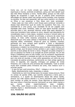 ‘
Certa vez, um rei muito amado por causa das suas virtudes
espirituais e morais, sentindo envelhecer, achou por bem decidir qual
dos três filhos herdaria o trono. Tarefa difícil, porque os três eram
dignos de ocuparem o lugar do pai. A própria corte encontrava
dificuldade em decidir sobre isto porque temia cometer uma injustiça
na escolha. Os dias iam passando, até que certa manhã o rei chamou
os filhos a sua presença e lhes disse com toda seriedade:
- Estou cada vez mais velho e sem forças para continuar reinando e
desejo hoje determinar qual de vocês me sucederá. Para isso, vou
submetê-los a uma prova, cujo resultado há de ser julgado com
eqüidade pela corte. Portanto, cada um saia agora levando consigo
provisão para o dia, devendo retornar ainda hoje após descobrir a
coisa que considere mais valiosa no reino. Aquele cuja descoberta for
considerada maior e mais digna, receberá a coroa e reinará sobre os
meus domínios. Assim saíram os príncipes, a procura da coisa mais
valiosa. O mais velho resolveu procurá-la na capital do reino,
deduzindo que uma coisa valiosa e importante só poderia estar lá. O
segundo deles, entretanto, dirigiu-se para os castelos vizinhos,
pensando em seus amigos para ajudá-lo a fazer a descoberta.
Enquanto isto o caçula deles, despreocupadamente,
atravessou a cidade e se encaminhou para o campo, onde morava um
garoto amigo, que há pouco tempo perdera o pai e agora enfrentava
sozinho a dura peleja de lavrar a terra. Ninguém ali podia imaginar o
que se passava na mente e no coração do jovem príncipe. Foi um dia
longo e trabalhoso para os três irmãos, que ao anoitecer regressaram
ao palácio, trazendo o resultado de todo um dia de buscas. Diante do
pai e da corte ali reunida, o mais velho apresentou um cofre de ouro
cravejado de pedras preciosas, pertencente ao mais antigo agiota do
reino. O segundo, em seguida, entregou um pedaço de renda
finíssima; era a obra de uma princesa das imediações. Tudo ia sendo
muito bem avaliado pelos ministros da corte, mas restava ouvir o
príncipe caçula.
- O que foi que você encontrou, filho? - indagou o rei ao mais jovem.
- Nada. Absolutamente nada, respondeu o caçula.
- Realmente eu nem tive tempo para me ocupar nessa procura. Parei
no campo do garoto órfão, que sozinho preparava a terra para a
semeadura, e o ajudei no desempenho dessa tão árdua tarefa,
porque sua mãe estava doente e a terra precisava estar revolvida
para receber os grãos de cereais. Duas lágrimas se desprenderam
dos seus olhos e manchas escuras marcavam as suas mãos macias e
que nunca antes experimentaram esse trabalho.
- Meu filho, você trouxe a coisa mais valiosa: as marcas de um
trabalho digno e desinteressado. A minha coroa e o meu reino são
seus. Receba-os!
156. GALÃO DE LEITE
 