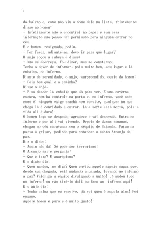 ‘
do balcão e, como não viu o nome dele na lista, tristemente
disse ao homem:
- Infelizmente não o encontrei no papel e sem essa
informação não posso dar permissão para ninguém entrar no
céu.
E o homem, resignado, pediu:
- Por favor, adiante-me, devo ir para que lugar?
O anjo coçou a cabeça e disse:
- Não se aborreça. Vou dizer, mas me consterno.
Tenho o dever de informar: pois muito bem, seu lugar é lá
embaixo, no inferno.
Diante da serenidade, o anjo, surpreendido, ouviu do homem:
- Pois bem qual é o caminho?
Disse o anjo:
- É só descer lá embaixo que dá para ver. É uma caverna
escura, nem há controle na porta e, no inferno, você sabe
como é: ninguém exige crachá nem convite, qualquer um que
chega lá é convidado e entrar. Lá a sorte está morta, pois a
vida ali é dura!
O homem logo se despede, agradece e vai descendo. Entra no
inferno e por ali vai vivendo. Depois de duras semanas,
chegam no céu caravanas com o séquito de Satanás. Param na
porta a gritar, pedindo para convocar o santo Arcanjo da
paz.
Diz o diabo:
- Assim não dá! Só pode ser terrorismo!
O Arcanjo sai e pergunta:
- Que é isto? É anarquismo?
E o diabo diz:
- Quem mandou, me diga? Quem enviou aquele agente sagaz que,
desde sua chegada, está mudando a parada, levando ao inferno
a paz? Valoriza a equipe divulgando a união! Já mudou tudo
no inferno! ou vão tirá-lo dali ou faço um inferno aqui!
E o anjo diz:
- Tenha calma que eu resolvo, já sei quem é aquela alma! Foi
engano.
Aquele homem é puro e é muito justo!
 