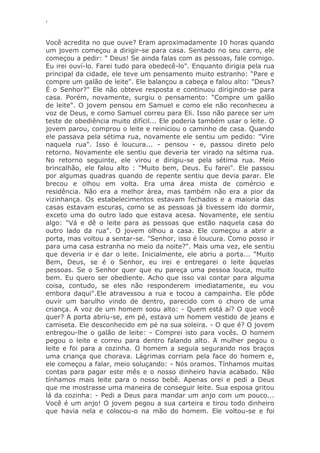 ‘
Você acredita no que ouve? Eram aproximadamente 10 horas quando
um jovem começou a dirigir-se para casa. Sentado no seu carro, ele
começou a pedir: " Deus! Se ainda falas com as pessoas, fale comigo.
Eu irei ouví-lo. Farei tudo para obedecê-lo". Enquanto dirigia pela rua
principal da cidade, ele teve um pensamento muito estranho: ―Pare e
compre um galão de leite". Ele balançou a cabeça e falou alto: "Deus?
É o Senhor?" Ele não obteve resposta e continuou dirigindo-se para
casa. Porém, novamente, surgiu o pensamento: "Compre um galão
de leite". O jovem pensou em Samuel e como ele não reconheceu a
voz de Deus, e como Samuel correu para Eli. Isso não parece ser um
teste de obediência muito difícil... Ele poderia também usar o leite. O
jovem parou, comprou o leite e reiniciou o caminho de casa. Quando
ele passava pela sétima rua, novamente ele sentiu um pedido: "Vire
naquela rua". Isso é loucura... - pensou - e, passou direto pelo
retorno. Novamente ele sentiu que deveria ter virado na sétima rua.
No retorno seguinte, ele virou e dirigiu-se pela sétima rua. Meio
brincalhão, ele falou alto : "Muito bem, Deus. Eu farei". Ele passou
por algumas quadras quando de repente sentiu que devia parar. Ele
brecou e olhou em volta. Era uma área mista de comércio e
residência. Não era a melhor área, mas também não era a pior da
vizinhança. Os estabelecimentos estavam fechados e a maioria das
casas estavam escuras, como se as pessoas já tivessem ido dormir,
exceto uma do outro lado que estava acesa. Novamente, ele sentiu
algo: "Vá e dê o leite para as pessoas que estão naquela casa do
outro lado da rua". O jovem olhou a casa. Ele começou a abrir a
porta, mas voltou a sentar-se. "Senhor, isso é loucura. Como posso ir
para uma casa estranha no meio da noite?". Mais uma vez, ele sentiu
que deveria ir e dar o leite. Inicialmente, ele abriu a porta... "Muito
Bem, Deus, se é o Senhor, eu irei e entregarei o leite àquelas
pessoas. Se o Senhor quer que eu pareça uma pessoa louca, muito
bem. Eu quero ser obediente. Acho que isso vai contar para alguma
coisa, contudo, se eles não responderem imediatamente, eu vou
embora daqui".Ele atravessou a rua e tocou a campainha. Ele pôde
ouvir um barulho vindo de dentro, parecido com o choro de uma
criança. A voz de um homem soou alto: - Quem está aí? O que você
quer? A porta abriu-se, em pé, estava um homem vestido de jeans e
camiseta. Ele desconhecido em pé na sua soleira. - O que é? O jovem
entregou-lhe o galão de leite: - Comprei isto para vocês. O homem
pegou o leite e correu para dentro falando alto. A mulher pegou o
leite e foi para a cozinha. O homem a seguia segurando nos braços
uma criança que chorava. Lágrimas corriam pela face do homem e,
ele começou a falar, meio soluçando: - Nós oramos. Tínhamos muitas
contas para pagar este mês e o nosso dinheiro havia acabado. Não
tínhamos mais leite para o nosso bebê. Apenas orei e pedi a Deus
que me mostrasse uma maneira de conseguir leite. Sua esposa gritou
lá da cozinha: - Pedi a Deus para mandar um anjo com um pouco...
Você é um anjo! O jovem pegou a sua carteira e tirou todo dinheiro
que havia nela e colocou-o na mão do homem. Ele voltou-se e foi
 