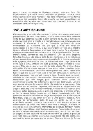 ‘
para o carro, enquanto as lágrimas corriam pela sua face. Ele
experimentou que Deus ainda responde os pedidos. Essa é uma
mensagem que um anjo mandou - nos para refletirmos sobre a forma
que Deus fala conosco. Deus não escolhe os mais capacitados os
escolhidos são aqueles que respondem um chamado interno e se
oferecem para servir o próximo.
157. A ARTE DO AMOR
Comunicação, a arte de falar um com o outro, dizer o que sentimos e
pretendemos, falando com clareza, ouvir o que o outro fala, deixa-lo
certo de que estamos ouvindo é, sem sombra de dúvida, a habilidade
mais essencial para a criação e a manutenção de um relacionamento
amoroso. A afirmativa é de Leo Buscaglia, professor de uma
universidade da Califórnia. Ele diz que o mais alto nível da
comunicação é o não verbal. O que quer dizer: se você ama, mostre
isto em atitudes. Faça coisas amorosas para o outro. Seja atencioso.
Coloque os seus sentimentos na prática. Faça aquela comida favorita.
Mande flores. Lembre-se dos aniversários. Crie os seus próprios
feriados de amor. Não espere pelo dia dos namorados. E ele relaciona
alguns pontos importantes para que uma relação a dois se aprofunde
e se agigante, vencendo os dias, os meses e os anos. Diga sempre ao
outro que o ama, através de suas palavras, suas atitudes e seus
gestos. Não pense que o seu par já sabe disso. Ele precisa desta
afirmação. Cumprimente sempre o seu amor pelos trabalhos bem-
feitos. Não o deprecie. Dê o seu apoio quando ele falhar. Pense que
tudo o que ele faz por você, não o faz por obrigação. E estímulo e
elogio asseguram que ele vai repetir a dose. Quando você se sentir
solitário, incompreendido, deixe-o saber. Ele se sentirá mais forte por
reconhecer que tem forças para confortar você. Afinal, os
sentimentos, quando não externados, podem ser destrutivos. Lembre
que, apesar de amá-lo, o outro ainda não pode ler a sua mente. Não
se feche em si mesmo. Expresse sentimentos e pensamentos de
alegria. Eles dão vida ao relacionamento. É maravilhoso celebrar dias
comuns, datas pessoais, como o primeiro encontro, o primeiro olhar,
o dia da reconciliação depois de um breve desentendimento. Dê
presentes de amor sem motivo. Ouça a sua própria voz a falar de sua
felicidade. Diga ao seu amor que ele é uma pessoa especial. Não
deprecie os sentimentos dele. O que ele sente ou vê é sua
experiência pessoal, portanto, importante e real. Abrace sempre. A
comunicação de amor não verbal revitaliza a relação. Respeite o
silêncio do seu companheiro. Momentos de quietude também fazem
parte das necessidades espirituais de cada um. Finalmente, deixe que
os outros saibam que você valoriza a quem ama, pois é bom partilhar
as alegrias de um saudável relacionamento com os outros. É possível
que você esteja pensando que todas essas idéias não são realmente
necessárias entre pessoas que se amam. Elas acontecem de forma
 