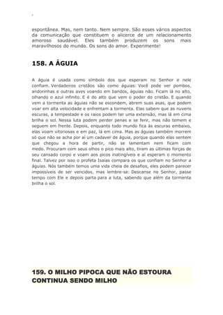 ‘
espontânea. Mas, nem tanto. Nem sempre. São esses vários aspectos
da comunicação que constituem o alicerce de um relacionamento
amoroso saudável. Eles também produzem os sons mais
maravilhosos do mundo. Os sons do amor. Experimente!
158. A ÁGUIA
A águia é usada como símbolo dos que esperam no Senhor e nele
confiam. Verdadeiros cristãos são como águias: Você pode ver pombos,
andorinhas e outras aves voando em bandos, águias não. Ficam lá no alto,
olhando o azul infinito. E é do alto que vem o poder do cristão. E quando
vem a tormenta as águias não se escondem, abrem suas asas, que podem
voar em alta velocidade e enfrentam a tormenta. Elas sabem que as nuvens
escuras, a tempestade e os raios podem ter uma extensão, mas lá em cima
brilha o sol. Nessa luta podem perder penas e se ferir, mas não temem e
seguem em frente. Depois, enquanto todo mundo fica às escuras embaixo,
elas voam vitoriosas e em paz, lá em cima. Mas as águias também morrem
só que não se acha por aí um cadaver de águia, porque quando elas sentem
que chegou a hora de partir, não se lamentam nem ficam com
medo. Procuram com seus olhos o pico mais alto, tiram as últimas forças de
seu cansado corpo e voam aos picos inatingíveis e aí esperam o momento
final. Talvez por isso o profeta Isaías compara os que confiam no Senhor a
águias. Nós também temos uma vida cheia de desafios, eles podem parecer
impossíveis de ser vencidos, mas lembre-se: Descanse no Senhor, passe
tempo com Ele e depois parta para a luta, sabendo que além da tormenta
brilha o sol.
159. O MILHO PIPOCA QUE NÃO ESTOURA
CONTINUA SENDO MILHO
 