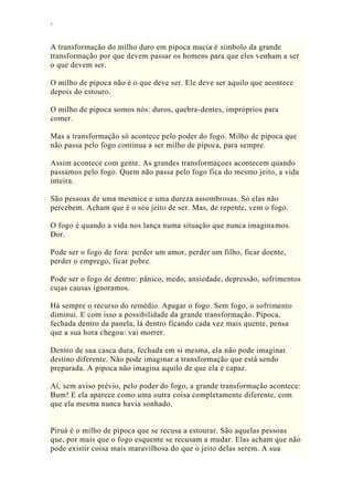 ‘
A transformação do milho duro em pipoca macia é símbolo da grande
transformação por que devem passar os homens para que eles venham a ser
o que devem ser.
O milho de pipoca não é o que deve ser. Ele deve ser aquilo que acontece
depois do estouro.
O milho de pipoca somos nós: duros, quebra-dentes, impróprios para
comer.
Mas a transformação só acontece pelo poder do fogo. Milho de pipoca que
não passa pelo fogo continua a ser milho de pipoca, para sempre.
Assim acontece com gente. As grandes transformaçoes acontecem quando
passamos pelo fogo. Quem não passa pelo fogo fica do mesmo jeito, a vida
inteira.
São pessoas de uma mesmice e uma dureza assombrosas. Só elas não
percebem. Acham que é o seu jeito de ser. Mas, de repente, vem o fogo.
O fogo é quando a vida nos lança numa situação que nunca imaginamos.
Dor.
Pode ser o fogo de fora: perder um amor, perder um filho, ficar doente,
perder o emprego, ficar pobre.
Pode ser o fogo de dentro: pânico, medo, ansiedade, depressão, sofrimentos
cujas causas ignoramos.
Há sempre o recurso do remédio. Apagar o fogo. Sem fogo, o sofrimento
diminui. E com isso a possibilidade da grande transformação. Pipoca,
fechada dentro da panela, lá dentro ficando cada vez mais quente, pensa
que a sua hora chegou: vai morrer.
Dentro de sua casca dura, fechada em si mesma, ela não pode imaginar
destino diferente. Não pode imaginar a transformação que está sendo
preparada. A pipoca não imagina aquilo de que ela é capaz.
Aí, sem aviso prévio, pelo poder do fogo, a grande transformação acontece:
Bum! E ela aparece como uma outra coisa completamente diferente, com
que ela mesma nunca havia sonhado.
Piruá é o milho de pipoca que se recusa a estourar. São aquelas pessoas
que, por mais que o fogo esquente se recusam a mudar. Elas acham que não
pode existir coisa mais maravilhosa do que o jeito delas serem. A sua
 