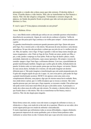 ‘
presunção e o medo são a dura casca que não estoura. O destino delas é
triste. Ficarão duras a vida inteira. Não vão se transformar na flor branca e
macia. Não vão dar alegria a ninguém. Terminado o estouro alegre da
pipoca, no fundo da panela ficam os piruás que não servem para nada. Seu
destino é o lixo.
E você o que é? Uma pipoca estourada ou um piruá?
Autor: Rubens Alves
Esta é uma fábula muito conhecida que enfoca em seu conteúdo questoes relacionadas a
descoberta de seu potencial. Alguns de vocês devem conhecer a história: “milho de
pipoca que não passa pelo fogo continua a ser milho para sempre”. Assim acontece com
a gente.
As grandes transformações acontecem quando passamos pelo fogo. Quem não passa
pelo fogo, fica o mesmo jeito a vida inteira. São pessoas de uma mesmice e uma dureza
assombrosa. Só que elas não percebem e acham que seu jeito de ser é o melhor jeito de
ser. Mas, de repente, vem o fogo. O fogo é quando a vida nos lança numa situação que
nunca imaginamos: a dor. Pode ser fogo de fora: Perder um amor, perder um filho, o
pai, a mãe, perder o emprego ou ficar pobre. Pode ser fogo de dentro: pânico, medo,
ansiedade, depressão ou sofrimento, cujas causas ignoramos. Há sempre o recurso do
remédio: apagar o fogo! Sem fogo o sofrimento diminui. Com isso, a possibilidade da
grande transformação também. Imagino que o pobre grão de milho, fechada dentro da
panela, lá dentro cada vez mais quente, pensa que sua hora chegou: vai morrer. Dentro
de suas cascas duras, fechadas em si mesmo, ele não pode imaginar um destino
diferente para si. Não pode imaginar a transformação que está sendo preparada para ele.
O grão não imagina aquilo de que ele é capaz. Aí, sem aviso prévio, pelo poder do fogo
a grande transformação acontece: BUM! E ele aparece como uma outra coisa
completamente diferente, uma pipoca, algo que ele mesmo nunca havia sonhado. Bom,
mas ainda temos o piruá, que é o milho de pipoca que se recusa a estourar. São como
aquelas pessoas que, por mais que o fogo esquente, se recusam a mudar. Elas acham que
não pode existir coisa mais maravilhosa do que o jeito delas serem. A presunção e o
medo são a dura casca do milho que não estoura. No entanto, o destino delas é triste, já
que ficarão duras a vida inteira. Não vão se transformar na flor branca, macia e
nutritiva. Não vão dar alegria para ninguém.
Desta forma somos nós, muitas vezes não temos a coragem de enfrentar os riscos, os
obstáculos e o fogo, com medo de se dar mal, de se queimar. Observe ao seu redor, deve
existir algum piruá que teve medo de enfrentar o desconhecido.
É muito importante que enfrentemos todas as nossas dificuldades, e alguns obstáculos
que parecem impossíveis de serem quebrados, pois só dessa forma podemos saber
realmente se somos bons ou não. Costumo dizer que o que seria dos nossos acertos se
 