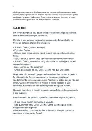 ‘
não fossem os nossos erros. Um homem que não consegue enfrentar os seus próprios
conflitos não é digno de crescer. Portanto, o melhor caminho para começar uma grande
caminhada é vencendo você mesmo. Tenha certeza, se vencer a si mesmo, os outros
adversários serão apenas mais um para ser vencido. Boa sorte.
160. O JIPE
Um jovem cumpria o seu dever cívico prestando serviço ao exército,
mas era ridicularizado por ser cristão.
Um dia, o seu superior hierárquico, na intenção de humilhá-lo na
frente do pelotão, pregou-lhe uma peça:
- Soldado Coelho, venha até aqui!
- Pois não, Senhor.
- Segure essa chave. Agora vá até aquele jipe e o estacione ali na
frente.
- Mas, senhor, o senhor sabe perfeitamente que eu não sei dirigir.
- Soldado Coelho, eu não lhe perguntei nada. Vá até o jipe e faça o
que eu lhe ordenei.
- Mas, senhor, eu não sei dirigir!
- Então, peça ajuda ao seu Deus. Mostre-nos que Ele existe.
O soldado, não temendo, pegou a chave das mãos do seu superior e
foi até o veículo. Entrou, sentou-se no banco do motorista e
imediatamente começou sua oração: "Senhor, tu sabes que eu não sei
dirigir. Guie as minhas mãos e mostre a essas pessoas a Sua
fidelidade. Eu confio em Ti e sei que podes me ajudar. Amém."
O garoto manobrou o veículo e estacionou perfeitamente como queria
o seu superior.
Ao sair do veículo, viu todo o pelotão chorando e alguns de joelhos.
- O que houve gente? perguntou o soldado.
- Nós queremos o teu Deus, Coelho. Como fazemos para tê-lo?
Perguntou o seu superior.
- Basta aceitá-lo como seu Senhor e Salvador. Mas por que todos
decidiram aceitar o meu Deus?
 