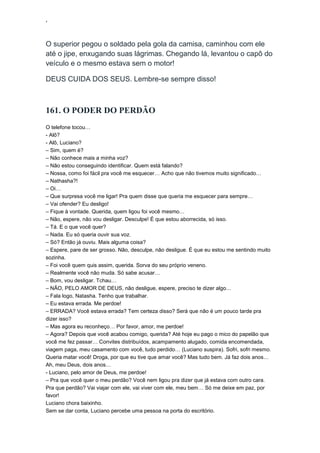 ‘
O superior pegou o soldado pela gola da camisa, caminhou com ele
até o jipe, enxugando suas lágrimas. Chegando lá, levantou o capô do
veículo e o mesmo estava sem o motor!
DEUS CUIDA DOS SEUS. Lembre-se sempre disso!
161. O PODER DO PERDÃO
O telefone tocou…
- Alô?
- Alô, Luciano?
– Sim, quem é?
– Não conhece mais a minha voz?
– Não estou conseguindo identificar. Quem está falando?
– Nossa, como foi fácil pra você me esquecer… Acho que não tivemos muito significado…
– Nathasha?!
– Oi…
– Que surpresa você me ligar! Pra quem disse que queria me esquecer para sempre…
– Vai ofender? Eu desligo!
– Fique à vontade. Querida, quem ligou foi você mesmo…
– Não, espere, não vou desligar. Desculpe! É que estou aborrecida, só isso.
– Tá. E o que você quer?
– Nada. Eu só queria ouvir sua voz.
– Só? Então já ouviu. Mais alguma coisa?
– Espere, pare de ser grosso. Não, desculpe, não desligue. É que eu estou me sentindo muito
sozinha.
– Foi você quem quis assim, querida. Sorva do seu próprio veneno.
– Realmente você não muda. Só sabe acusar…
– Bom, vou desligar. Tchau…
– NÃO, PELO AMOR DE DEUS, não desligue, espere, preciso te dizer algo…
– Fala logo, Natasha. Tenho que trabalhar.
– Eu estava errada. Me perdoe!
– ERRADA? Você estava errada? Tem certeza disso? Será que não é um pouco tarde pra
dizer isso?
– Mas agora eu reconheço… Por favor, amor, me perdoe!
– Agora? Depois que você acabou comigo, querida? Até hoje eu pago o mico do papelão que
você me fez passar… Convites distribuídos, acampamento alugado, comida encomendada,
viagem paga, meu casamento com você, tudo perdido… (Luciano suspira). Sofri, sofri mesmo.
Queria matar você! Droga, por que eu tive que amar você? Mas tudo bem. Já faz dois anos…
Ah, meu Deus, dois anos…
- Luciano, pelo amor de Deus, me perdoe!
– Pra que você quer o meu perdão? Você nem ligou pra dizer que já estava com outro cara.
Pra que perdão? Vai viajar com ele, vai viver com ele, meu bem… Só me deixe em paz, por
favor!
Luciano chora baixinho.
Sem se dar conta, Luciano percebe uma pessoa na porta do escritório.
 