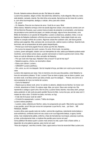 ‘
Era ela. Natasha estava olhando pra ele. Ela falava do celular.
Luciano fica perplexo, alegre e triste. Ela está linda, belíssima, muito elegante. Mas seu rosto
está abatido, cansado, doente. Na mão tinha uma sacola. Aproximou-se da mesa de Luciano,
e, com olhos lacrimejantes, desligou o celular, olhou para ele e disse:
– Oi, amor!
– Oi, Natasha. Pare de me chamar de amor. Você tá um caco, filha!
Olhos baixos, Natasha começa a tirar da sacola algumas coisas: uma caixa do correio com um
CD do Demmis Roussos, que Luciano havia enviado de presente no aniversário, uma boneca
de porcelana numa casinha de papel, um celular pré-pago, alguns livros devocionais, uma
Bíblia de Genebra e um pacote de fotografias. Luciano a observava, perplexo, triste, e via as
lágrimas de Natasha molharem a fórmica da sua escrivaninha. Cada objeto tirado era uma
facada no coração sofrido de Luciano. Algumas coisas lhe custaram caro, ele fizera grande
esforço para pagá-las. Mas, pensava ele, se era pra ela, valeria à pena o esforço. Quando tudo
terminara, ele se arrependera de tanto gasto desperdiçado…
– Pensei que você havia jogado fora as coisas que lhe dei, Natasha…
– Eu nunca me esqueci de você, Luciano. Eu errei. Errei muito, me perdoe…
Luciano, jovem advogado, lutador com as intempéries da vida, sabia que Natasha poderia estar
mentindo, como tantas outras vezes, quando namoravam e mesmo quando eram noivos. Mas
havia um quê de diferente no olhar vermelho de Natasha.
– Por que você veio hoje aqui, Natasha? Deu a louca? O que te traz aqui?
– Natasha suspirou, chorou, se recompôs e disse:
– Estou com câncer, Luciano…
– CÂNCER? Luciano petrificou.
– Sim, amor, eu vim me despedir. Saí do hospital à força, pra falar com você e pra morrer em
casa.
Luciano não esperava por essa. Veio à memória uma de suas discussões, onde Natasha na
hora do nervosismo dissera: “E daí, Luciano? Que se dane a igreja, que se dane o pastor, que
se dane você, e se Deus achar que estou errada, que me castigue… “Nossa, era como se a
cena passasse de novo na mente de Luciano.
– Como foi Natasha?
– Depois que eu deixei você, amor, fui caindo no abismo, afastei-me do Senhor, fui morar com
o André, abandonei a Cristo. Eu estava cega. Mas, por amor, Deus veio corrigir-me. Ele
repreende e castiga a quem ama. Ele me ama, Luciano! Estou doente, mas estou bem, porque
estou podendo vir até você pra pedir perdão! Nunca fui feliz, nunca tive paz, saí de casa com 3
meses de vida a dois. O André me batia, me traía, eu fugi.
– E ele não foi buscar você de volta?!
– O André foi assassinado, Luciano. Tráfico de drogas.
Luciano estava perplexo.
– Luciano, estou voltando pro Senhor, estou me preparando pra partir. Mas tenho que receber
o seu perdão, amor! Sei que nunca irei compensar o que lhe fiz, mas… por favor… ME
PERDOA, AMOR!
Luciano olhou para aquele resto de mulher, outrora tão orgulhosa, ostentando tanta beleza e
auto-suficiência, confiando tanto em seu corpo e em sua fulgurante beleza, e agora, bonita
ainda, mas notadamente pálida, enferma, cheia de hematomas nos braços, pescoço e pernas,
e triste, profundamente triste, a implorar-lhe perdão para morrer em paz!
Cena patética! Ali estava quem Luciano mais amara na vida, quem mais o fizera sofrer, a
depender de uma palavra apenas, para morrer em paz!
“Hora da vingança”, veio-lhe à mente. Claro, agora seria a hora da revanche! Mas Luciano era
 