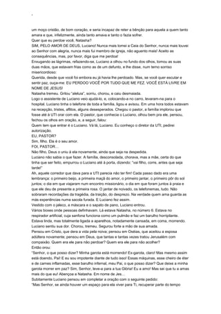‘
um moço cristão, de bom coração, e seria incapaz de reter a bênção para aquela a quem tanto
amara e que, infelizmente, ainda tanto amava e tanto o fazia sofrer.
Quer que eu perdoe você, Natasha?
SIM, PELO AMOR DE DEUS, Luciano! Nunca mais tomei a Ceia do Senhor, nunca mais louvei
ao Senhor com alegria, nunca mais fui membro de igreja, não aguento mais! Aceito as
consequências, mas, por favor, diga que me perdoa!
Enxugando as lágrimas, refazendo-se, Luciano a olhou no fundo dos olhos, tomou as suas
duas mãos, que estavam frias como as de um defunto, e lhe disse, num terno sorriso
misericordioso:
Querida, desde que você foi embora eu já havia lhe perdoado. Mas, se você quer escutar e
sentir paz, ouça-me: EU PERDOO VOCÊ POR TUDO QUE ME FEZ. VOCÊ ESTÁ LIVRE EM
NOME DE JESUS!
Natasha tremeu. Gritou “aleluia”, sorriu, chorou, e caiu desmaiada.
Logo o assistente de Luciano veio ajudá-lo, e, colocando-a no carro, levaram-na para o
hospital. Luciano tinha o telefone de toda a família, ligou e avisou. Em uma hora todos estavam
na recepção, tristes, aflitos, alguns desesperados. Chegou o pastor, a família implorou que
fosse até à UTI orar com ela. O pastor, que conhecia o Luciano, olhou bem pra ele, pensou,
fechou os olhos em oração, e, a seguir, falou:
Quem tem que entrar é o Luciano. Vá lá, Luciano. Eu conheço o diretor da UTI, pedirei
autorização.
EU, PASTOR?
Sim, filho. Ela é o seu amor.
FOI, PASTOR…
Não filho, Deus o uniu à ela novamente, ainda que seja na despedida.
Luciano não sabia o que fazer. A família, desconsolada, chorava, mas a mãe, certa do que
tinha que ser feito, empurrou o Luciano até à porta, dizendo: “vai filho, corre, antes que seja
tarde!”
Ah, aquele corredor que dava para a UTI parecia não ter fim! Cada passo dado era uma
lembrança: o primeiro beijo, a primeira maçã do amor, o primeiro jantar, o primeiro pôr do sol
juntos; o dia em que viajaram num encontro missionário, o dia em que foram juntos à praia e
que ele deu de presente a primeira rosa. O jantar de noivado, os telefonemas, tudo. Não
sobraram recordações da tragédia, da traição, do desprezo. Na verdade quem ama guarda as
más experiências numa sacola furada. E Luciano fez assim.
Vestido com o jaleco, a máscara e o sapato de pano, Luciano entrou.
Vários boxes onde pessoas definhavam. Lá estava Natasha, no número 6. Estava no
respirador artificial, cuja sanfona funciona como um pulmão e faz um barulho horripilante.
Estava linda, mas totalmente ligada a aparelhos, notadamente cansada, em coma, morrendo.
Luciano sentiu sua dor. Chorou, tremeu. Segurou forte a mão de sua amada.
Pensou em Cristo, que dera a vida pela noiva; pensou em Oséias, que aceitou a esposa
adúltera novamente; pensou em Deus, que tantas e tantas vezes tratou Jerusalém com
compaixão. Quem era ele para não perdoar? Quem era ele para não acolher?
Então orou:
“Senhor, o que posso dizer? Minha garota está morrendo! Ex-garota, claro! Mas mesmo assim
está doendo, Pai! E eu sou impotente diante de tudo isso! Essas máquinas, esse cheiro de éter
e de carnes inflamadas, esse barulho infernal, meu Pai, o que posso dizer? Que deixe a minha
garota morrer em paz? Sim, Senhor, leve-a para a tua Glória! Eu a amo! Mas sei que tu a amas
mais do que eu! Abençoa a Natasha. Em nome de Jes…
Subitamente Luciano pensou em completar a oração com o seguinte pedido:
“Mas Senhor, se ainda houver um espaço para ela viver para Ti, recuperar parte do tempo
 