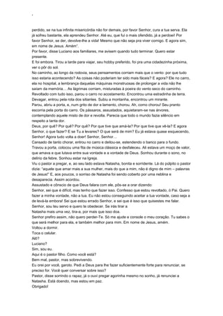 ‘
perdido, se na tua infinita misericórdia não for demais, por favor Senhor, cura a tua serva. Ela
já sofreu bastante, ela aprendeu Senhor. Até eu, que fui o mais ofendido, já a perdoei! Por
favor Senhor, se der, devolve-lhe a vida! Mesmo que não seja pra viver comigo. E agora sim,
em nome de Jesus. Amém”.
Por favor, disse Luciano aos familiares, me avisem quando tudo terminar. Quero estar
presente.
E foi embora. Tirou a tarde para viajar, seu hobby preferido, foi pra uma cidadezinha próxima,
ver o pôr do sol.
No caminho, ao longo da rodovia, seus pensamentos corriam mais que o vento: por que tudo
isso estaria acontecendo? As coisas não poderiam ter sido mais fáceis? E agora? Ele no carro,
ela no hospital, a lembrança daquelas máquinas monstruosas de prolongar a vida não lhe
saíam da memória… As lágrimas corriam, misturadas à poeira do vento seco do caminho.
Revoltado com tudo isso, parou o carro no acostamento. Encontrou uma estradinha de terra.
Devagar, entrou pela rota dos sitiantes. Subiu a montanha, encontrou um mirante.
Parou, abriu a porta, e, num grito de dor e lamento, chorou. Ah, como chorou! Seu pranto
escorria pela porta do carro. Os pássaros, assustados, aquietaram-se nas árvores,
contemplando aquele misto de dor e revolta. Parecia que todo o mundo fazia silêncio em
respeito a tanta dor.
Deus, por quê? Por quê? Por quê? Por que tive que amá-la? Por que tive que vê-la? E agora
Senhor, o que fazer? E se Tu a levares? O que será de mim? Eu já estava quase esquecendo,
Senhor! Agora tudo volta a doer! Senhor, Senhor…
Cansado de tanto chorar, entrou no carro e deitou-se, estendendo o banco para o fundo.
Travou a porta, colocou uma fita de música clássica e desfaleceu. Ali estava um moço de valor,
que amava e que lutava entre sua vontade e a vontade de Deus. Sonhou durante o sono, no
delírio da febre. Sonhou estar na Igreja.
Viu o pastor a pregar, e, ao seu lado estava Natasha, bonita e sorridente. Lá do púlpito o pastor
dizia: “aquele que amar mais a sua mulher, mais do que a mim, não é digno de mim – palavras
de Jesus!” E, aos poucos, o sorriso de Natasha foi sendo coberto por uma neblina e
desaparecia. Assim acordou.
Assustado e cônscio de que Deus falara com ele, pôs-se a orar dizendo:
Senhor, sei que é difícil, mas tenho que fazer isso. Confesso que estou revoltado, ó Pai. Quero
fazer a minha vontade, não a tua. Eu não estou conseguindo aceitar a tua vontade, caso seja a
de levá-la embora! Sei que estou errado Senhor, e sei que é isso que quisestes me falar.
Senhor, sou teu servo e quero te obedecer. Se irás tirar a
Natasha mais uma vez, tira-a, por mais que isso doa.
Senhor prefiro assim, não quero perder-Te. Só me ajude e console o meu coração. Tu sabes o
que será melhor para ela, e também melhor para mim. Em nome de Jesus, amém.
Voltou a dormir.
Toca o celular.
Alô?
Luciano?
Sim, sou eu.
Aqui é o pastor filho. Como você está?
Bem mal, pastor, mas sobrevivendo.
Eu orei por você, garoto. Pedi a Deus para lhe fazer suficientemente forte para renunciar, se
preciso for. Você quer conversar sobre isso?
Pastor, disse sorrindo o rapaz, já o ouvi pregar agorinha mesmo no sonho, já renunciei a
Natasha. Está doendo, mas estou em paz.
Obrigado!
 