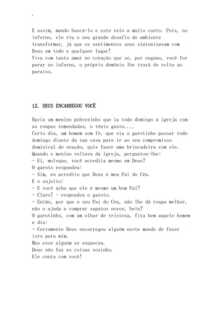 ‘
E assim, mando buscá-lo e este veio a muito custo. Pois, no
inferno, ele viu o seu grande desafio do ambiente
transformar, já que os sentimentos seus sintonizavam com
Deus em todo e qualquer lugar!
Viva com tanto amor no coração que se, por engano, você for
parar no inferno, o próprio demônio lhe trará de volta ao
paraíso.
12. DEUS ENCARREGOU VOCÊ
Havia um menino pobrezinho que ia todo domingo à igreja com
as roupas remendadas, o tênis gasto....
Certo dia, um homem sem fé, que via o garotinho passar todo
domingo diante da sua casa para ir ao seu compromisso
dominical de oração, quis fazer uma brincadeira com ele.
Quando o menino voltava da igreja, perguntou-lhe:
- Ei, moleque, você acredita mesmo em Deus?
O garoto respondeu:
- Sim, eu acredito que Deus é meu Pai do Céu.
E o sujeito:
- E você acha que ele é mesmo um bom Pai?
- Claro! - respondeu o garoto.
- Então, por que o seu Pai do Céu, não lhe dá roupa melhor,
não o ajuda a comprar sapatos novos, hein?
O garotinho, com um olhar de tristeza, fita bem aquele homem
e diz:
- Certamente Deus encarregou alguém neste mundo de fazer
isto para mim.
Mas esse alguém se esqueceu.
Deus não faz as coisas sozinho.
Ele conta com você!
 