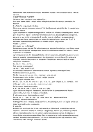 ‘
Ótimo! Então volte pro hospital, Luciano. A Natasha acordou e saiu do estado crítico. Ela quer
ver você…
O QUE??? SÉRIO PASTOR?
Séríssimo. Vem com calma, mas acelera filho…
Não levou hora e meia e Luciano estava entregando a chave do carro pro manobrista do
hospital.
E a Natasha, perguntou à mãe dela.
Filho, corre, ela está chamando por você! Vai, filho! Deus está agindo! Eu já a vi, mas ela teima
que quer ver-lhe!
Agora o corredor do hospital era longo demais para ele. Se pudesse, daria três passos em um,
para chegar mais rápido e contemplar o rosto de sua amada. Seu coração estava disparado,
pensava no que ouviria e no que diria. O suor lhe escorria pela face e as vistas estavam
enfumaçadas. Correu a vestir o jaleco, o sapato de pano, as luvas e a máscara. Box 6, lá
estava ela e três médicos palestrando. Ao olharem o rapaz, perguntaram:
Você é o Luciano?
Sim doutor, sou eu. Por quê?
Converse um pouco com ela. Ela gritou o seu nome por mais de meia hora e nos deixou quase
loucos! Isso que é amor! Mas seja breve, ainda não entendemos essa súbita melhora. Temos
que medicá-la novamente.
Aproximou-se do leito. Os lábios de Natasha estavam sangrados, a boca ferida, canos haviam
saído da garganta, o pescoço estava com fios, braços com soro; sondas, enfim, uma cena
dramática, mas não tanto quanto na última vez. Pelo menos o respirador artificial estava
desligado e em silêncio.
Lu..cia..no.. me.u…a..mor….
Fala querida, eu estou aqui!
Je..sus…. veio.. a..qui! Eu..vi!
Luciano deixou as lágrimas verterem de seus olhos, lágrimas quentes e profundas.
Você estava sonhando, querida.
Nã..ão, meu.. a..mor, Je..sus veio… me di..zer.. uma.. coi..sa!
Um tanto alegre, mas também incrédulo, Luciano pergunta:
E o que Jesus lhe disse, amor?
Dis.se… que.. vo..cê.. me ama..va e.. que.. es.ta…va… (cof! cof!) es..ta..va.. orando lá.. num
sí..tio.. por.. mim… e.. lu..tan..do… para me renun..ciar..
Luciano gelou. Natasha completou:
E..le.. me..dis..se.. que.. a.ceitou.. a.. sua.. or..a..ção!
Agora ele estava arrepiado. Não só isso, ele estava com as pernas totalmente moles e
adormecidas, num misto de medo e perplexidade.
E sobre você, amor, ele disse alguma coisa?
Dis..se.. pa..ra…. que.. eu.. não… pe..casse.. de no..vo… Natasha adormece.
Natasha!!! Natasha!! Não morra!!!
Calma garoto, disse o médico, ela só adormeceu. Fique tranquilo, mas saia agora, temos que
seguir os procedimentos necessários.
E assim foi.
Natasha saiu do hospital em 20 dias. Sem explicação convincente, os médicos quiseram
impetrar a si mesmos um erro de avaliação e diagnóstico, dizendo que pensaram que havia
câncer onde nada existia; mas não sabiam explicar as dúzias de exames, de biópsias, de
ressonâncias e de quimioterapias feitas. Claro, grande parte da medicina desconhece o poder
de Deus, a misericórdia do Altíssimo. E um câncer desaparecido tem que parecer um mero
“erro médico”. Mas o milagre acontecera de fato.
 