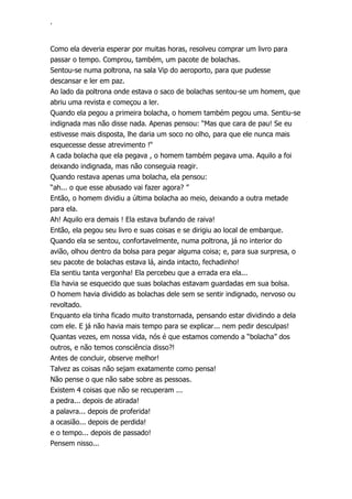 ‘
Como ela deveria esperar por muitas horas, resolveu comprar um livro para
passar o tempo. Comprou, também, um pacote de bolachas.
Sentou-se numa poltrona, na sala Vip do aeroporto, para que pudesse
descansar e ler em paz.
Ao lado da poltrona onde estava o saco de bolachas sentou-se um homem, que
abriu uma revista e começou a ler.
Quando ela pegou a primeira bolacha, o homem também pegou uma. Sentiu-se
indignada mas não disse nada. Apenas pensou: “Mas que cara de pau! Se eu
estivesse mais disposta, lhe daria um soco no olho, para que ele nunca mais
esquecesse desse atrevimento !“
A cada bolacha que ela pegava , o homem também pegava uma. Aquilo a foi
deixando indignada, mas não conseguia reagir.
Quando restava apenas uma bolacha, ela pensou:
“ah... o que esse abusado vai fazer agora? ”
Então, o homem dividiu a última bolacha ao meio, deixando a outra metade
para ela.
Ah! Aquilo era demais ! Ela estava bufando de raiva!
Então, ela pegou seu livro e suas coisas e se dirigiu ao local de embarque.
Quando ela se sentou, confortavelmente, numa poltrona, já no interior do
avião, olhou dentro da bolsa para pegar alguma coisa; e, para sua surpresa, o
seu pacote de bolachas estava lá, ainda intacto, fechadinho!
Ela sentiu tanta vergonha! Ela percebeu que a errada era ela...
Ela havia se esquecido que suas bolachas estavam guardadas em sua bolsa.
O homem havia dividido as bolachas dele sem se sentir indignado, nervoso ou
revoltado.
Enquanto ela tinha ficado muito transtornada, pensando estar dividindo a dela
com ele. E já não havia mais tempo para se explicar... nem pedir desculpas!
Quantas vezes, em nossa vida, nós é que estamos comendo a “bolacha” dos
outros, e não temos consciência disso?!
Antes de concluir, observe melhor!
Talvez as coisas não sejam exatamente como pensa!
Não pense o que não sabe sobre as pessoas.
Existem 4 coisas que não se recuperam ...
a pedra... depois de atirada!
a palavra... depois de proferida!
a ocasião... depois de perdida!
e o tempo... depois de passado!
Pensem nisso...
 
