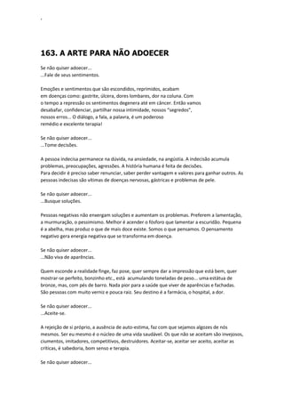 ‘
163. A ARTE PARA NÃO ADOECER
Se não quiser adoecer...
...Fale de seus sentimentos.
Emoções e sentimentos que são escondidos, reprimidos, acabam
em doenças como: gastrite, úlcera, dores lombares, dor na coluna. Com
o tempo a repressão os sentimentos degenera até em câncer. Então vamos
desabafar, confidenciar, partilhar nossa intimidade, nossos “segredos”,
nossos erros... O diálogo, a fala, a palavra, é um poderoso
remédio e excelente terapia!
Se não quiser adoecer...
...Tome decisões.
A pessoa indecisa permanece na dúvida, na ansiedade, na angústia. A indecisão acumula
problemas, preocupações, agressões. A história humana é feita de decisões.
Para decidir é preciso saber renunciar, saber perder vantagem e valores para ganhar outros. As
pessoas indecisas são vítimas de doenças nervosas, gástricas e problemas de pele.
Se não quiser adoecer...
...Busque soluções.
Pessoas negativas não enxergam soluções e aumentam os problemas. Preferem a lamentação,
a murmuração, o pessimismo. Melhor é acender o fósforo que lamentar a escuridão. Pequena
é a abelha, mas produz o que de mais doce existe. Somos o que pensamos. O pensamento
negativo gera energia negativa que se transforma em doença.
Se não quiser adoecer...
...Não viva de aparências.
Quem esconde a realidade finge, faz pose, quer sempre dar a impressão que está bem, quer
mostrar-se perfeito, bonzinho etc., está acumulando toneladas de peso... uma estátua de
bronze, mas, com pés de barro. Nada pior para a saúde que viver de aparências e fachadas.
São pessoas com muito verniz e pouca raiz. Seu destino é a farmácia, o hospital, a dor.
Se não quiser adoecer...
...Aceite-se.
A rejeição de si próprio, a ausência de auto-estima, faz com que sejamos algozes de nós
mesmos. Ser eu mesmo é o núcleo de uma vida saudável. Os que não se aceitam são invejosos,
ciumentos, imitadores, competitivos, destruidores. Aceitar-se, aceitar ser aceito, aceitar as
críticas, é sabedoria, bom senso e terapia.
Se não quiser adoecer...
 
