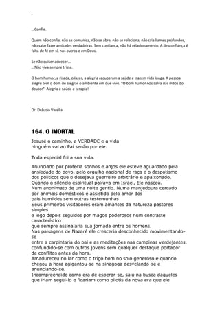 ‘
...Confie.
Quem não confia, não se comunica, não se abre, não se relaciona, não cria liames profundos,
não sabe fazer amizades verdadeiras. Sem confiança, não há relacionamento. A desconfiança é
falta de fé em si, nos outros e em Deus.
Se não quiser adoecer...
...Não viva sempre triste.
O bom humor, a risada, o lazer, a alegria recuperam a saúde e trazem vida longa. A pessoa
alegre tem o dom de alegrar o ambiente em que vive. “O bom humor nos salva das mãos do
doutor”. Alegria é saúde e terapia!
Dr. Dráuzio Varella
164. O IMORTAL
Jesusé o caminho, a VERDADE e a vida
ninguém vai ao Pai senão por ele.
Toda especial foi a sua vida.
Anunciado por profecia sonhos e anjos ele esteve aguardado pela
ansiedade do povo, pelo orgulho nacional de raça e o despotismo
dos politicos que o desejava guerreiro arbitrário e apaixonado.
Quando o silêncio espiritual pairava em Israel, Ele nasceu.
Num anonimato de uma noite gentio. Numa manjedoura cercado
por animais domésticos e assistido pelo amor dos
pais humildes sem outras testemunhas.
Seus primeiros visitadores eram amantes da natureza pastores
simples
e logo depois seguidos por magos poderosos num contraste
característico
que sempre assinalaria sua jornada entre os homens.
Nas paisagens de Nazaré ele cresceria desconhecido movimentando-
se
entre a carpintaria do pai e as meditações nas campinas verdejantes,
confundido-se com outros jovens sem qualquer destaque portador
de conflitos antes da hora.
Amadureceu no lar como o trigo bom no solo generoso e quando
chegou a hora agigantou-se na sinagoga desvelando-se e
anunciando-se.
Incompreendido como era de esperar-se, saiu na busca daqueles
que iriam segui-lo e ficariam como pilotis da nova era que ele
 