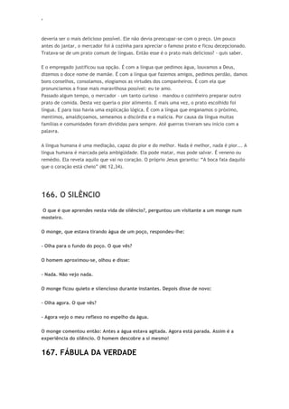 ‘
deveria ser o mais delicioso possível. Ele não devia preocupar-se com o preço. Um pouco
antes do jantar, o mercador foi à cozinha para apreciar o famoso prato e ficou decepcionado.
Tratava-se de um prato comum de línguas. Então esse é o prato mais delicioso? - quis saber.
E o empregado justificou sua opção. É com a língua que pedimos água, louvamos a Deus,
dizemos o doce nome de mamãe. É com a língua que fazemos amigos, pedimos perdão, damos
bons conselhos, consolamos, elogiamos as virtudes dos companheiros. É com ela que
pronunciamos a frase mais maravilhosa possível: eu te amo.
Passado algum tempo, o mercador – um tanto curioso – mandou o cozinheiro preparar outro
prato de comida. Desta vez queria o pior alimento. E mais uma vez, o prato escolhido foi
língua. E para isso havia uma explicação lógica. É com a língua que enganamos o próximo,
mentimos, amaldiçoamos, semeamos a discórdia e a malícia. Por causa da língua muitas
famílias e comunidades foram divididas para sempre. Até guerras tiveram seu início com a
palavra.
A língua humana é uma mediação, capaz do pior e do melhor. Nada é melhor, nada é pior... A
língua humana é marcada pela ambigüidade. Ela pode matar, mas pode salvar. É veneno ou
remédio. Ela revela aquilo que vai no coração. O próprio Jesus garantiu: “A boca fala daquilo
que o coração está cheio” (Mt 12,34).
166. O SILÊNCIO
O que é que aprendes nesta vida de silêncio?, perguntou um visitante a um monge num
mosteiro.
O monge, que estava tirando água de um poço, respondeu-lhe:
- Olha para o fundo do poço. O que vês?
O homem aproximou-se, olhou e disse:
- Nada. Não vejo nada.
O monge ficou quieto e silencioso durante instantes. Depois disse de novo:
- Olha agora. O que vês?
- Agora vejo o meu reflexo no espelho da água.
O monge comentou então: Antes a água estava agitada. Agora está parada. Assim é a
experiência do silêncio. O homem descobre a si mesmo!
167. FÁBULA DA VERDADE
 