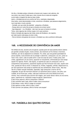 ‘
Um dia, a Verdade andava visitando os homens sem roupas e sem adornos, tão
nua como o seu nome.E todos que a viam viravam-lhe as costas de vergonha
ou de medo e ninguém lhe dava as boas vindas.
Assim, a Verdade percorria os confins da Terra, rejeitada e desprezada.
Uma tarde, muito desconsolada e triste, encontrou a Parábola, que passeava alegremente,
num traje belo e muito colorido.
- Verdade, por que estás tão abatida? - perguntou a Parábola.
- Porque devo ser muito feia já que os homens me evitam tanto!
- Que disparate! - riu a Parábola - não é por isso que os homens te evitam.
Toma, veste algumas das minhas roupas e vê o que acontece.
Então a Verdade pôs algumas das lindas vestes da Parábola e, de repente,
por toda à parte onde passa era bem-vinda.
- Pois os homens não gostam de encarar a Verdade nua; eles a preferem disfarçada.
168. A NECESSIDADE DE CONVIVÊNCIA EM AMOR
Há milhões de anos, durante uma era glacial, quando parte de nosso planeta esteve coberto
por grandes camadas de gelo, muitos animais, não resistiram ao frio intenso e morreram,
indefesos, por não se adaptarem às condições. Foi, então, que uma grande quantidade de
porcos-espinho, numa tentativa de se proteger e sobreviver, começaram a se unir, juntar-se
mais e mais. Assim, cada um podia sentir o calor do corpo do outro. E todos juntos, bem
unidos, agasalhavam uns aos outros, aqueciam-se mutuamente, enfrentando por mais tempo
aquele frio rigoroso. Porém, vida ingrata, os espinhos de cada um começaram a ferir os
companheiros mais próximos, justamente aqueles que lhes forneciam mais calor, aquele calor
vital, questão de vida ou morte. E afastaram-se, feridos, magoados, sofridos. Dispersaram-se,
por não suportarem mais tempo os espinhos dos seus semelhantes. Doíam muito… Mas essa
não foi a melhor solução! Afastados, separados, logo começaram a morrer de frio,
congelados. Os que não morreram voltaram a se aproximar pouco a pouco, com jeito, com
cuidado, de tal forma que, unidos, cada qual conservava uma certa distância do outro,
mínima, mas o suficiente para conviver sem magoar, sem causar danos e dores uns nos outros.
Assim, suportaram-se, resistindo à longa era glacial. Sobreviveram.
É fácil trocar palavras, difícil é interpretar o silêncio!
É fácil caminhar lado a lado, difícil é saber como se encontrar!
É fácil beijar o rosto, difícil é chegar ao coração!
É fácil apertar as mãos, difícil é reter o calor!
É fácil conviver com pessoas, difícil é formar uma equipe!
169. PARÁBOLA DAS QUATRO ESPOSAS
 